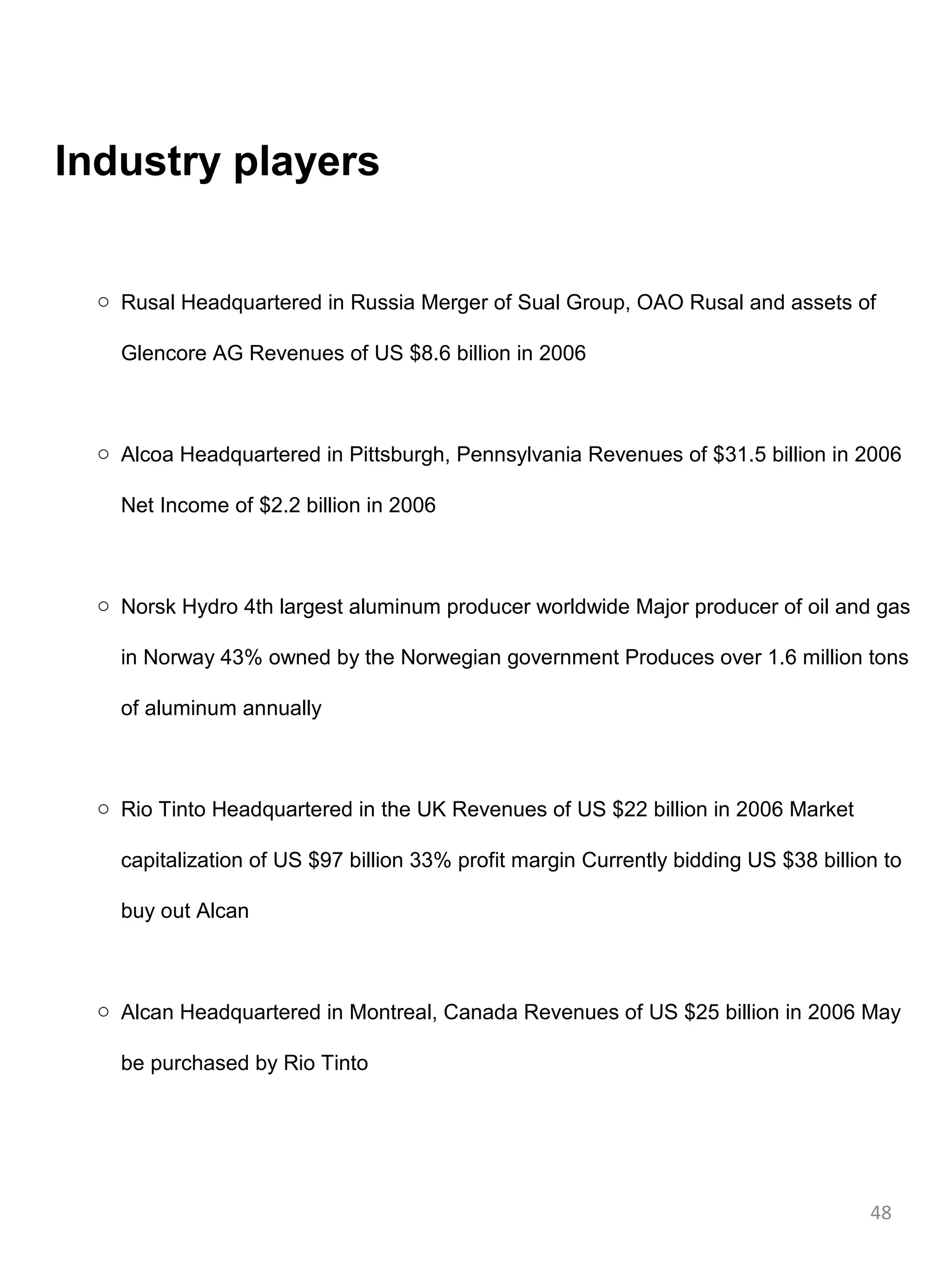 Industry players


  o Rusal Headquartered in Russia Merger of Sual Group, OAO Rusal and assets of

    Glencore AG Revenues of US $8.6 billion in 2006



  o Alcoa Headquartered in Pittsburgh, Pennsylvania Revenues of $31.5 billion in 2006

    Net Income of $2.2 billion in 2006



  o Norsk Hydro 4th largest aluminum producer worldwide Major producer of oil and gas

    in Norway 43% owned by the Norwegian government Produces over 1.6 million tons

    of aluminum annually



  o Rio Tinto Headquartered in the UK Revenues of US $22 billion in 2006 Market

    capitalization of US $97 billion 33% profit margin Currently bidding US $38 billion to

    buy out Alcan



  o Alcan Headquartered in Montreal, Canada Revenues of US $25 billion in 2006 May

    be purchased by Rio Tinto




                                                                                      48
 