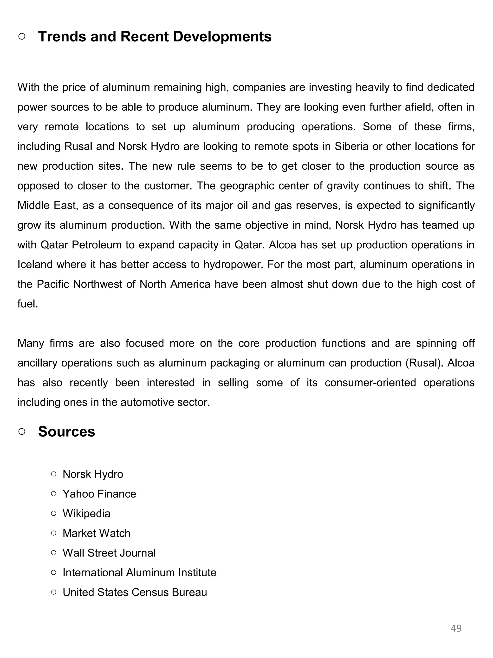 o Trends and Recent Developments


With the price of aluminum remaining high, companies are investing heavily to find dedicated
power sources to be able to produce aluminum. They are looking even further afield, often in
very remote locations to set up aluminum producing operations. Some of these firms,
including Rusal and Norsk Hydro are looking to remote spots in Siberia or other locations for
new production sites. The new rule seems to be to get closer to the production source as
opposed to closer to the customer. The geographic center of gravity continues to shift. The
Middle East, as a consequence of its major oil and gas reserves, is expected to significantly
grow its aluminum production. With the same objective in mind, Norsk Hydro has teamed up
with Qatar Petroleum to expand capacity in Qatar. Alcoa has set up production operations in
Iceland where it has better access to hydropower. For the most part, aluminum operations in
the Pacific Northwest of North America have been almost shut down due to the high cost of
fuel.


Many firms are also focused more on the core production functions and are spinning off
ancillary operations such as aluminum packaging or aluminum can production (Rusal). Alcoa
has also recently been interested in selling some of its consumer-oriented operations
including ones in the automotive sector.

o Sources

        o Norsk Hydro
        o Yahoo Finance
        o Wikipedia
        o Market Watch
        o Wall Street Journal
        o International Aluminum Institute
        o United States Census Bureau


                                                                                        49
 