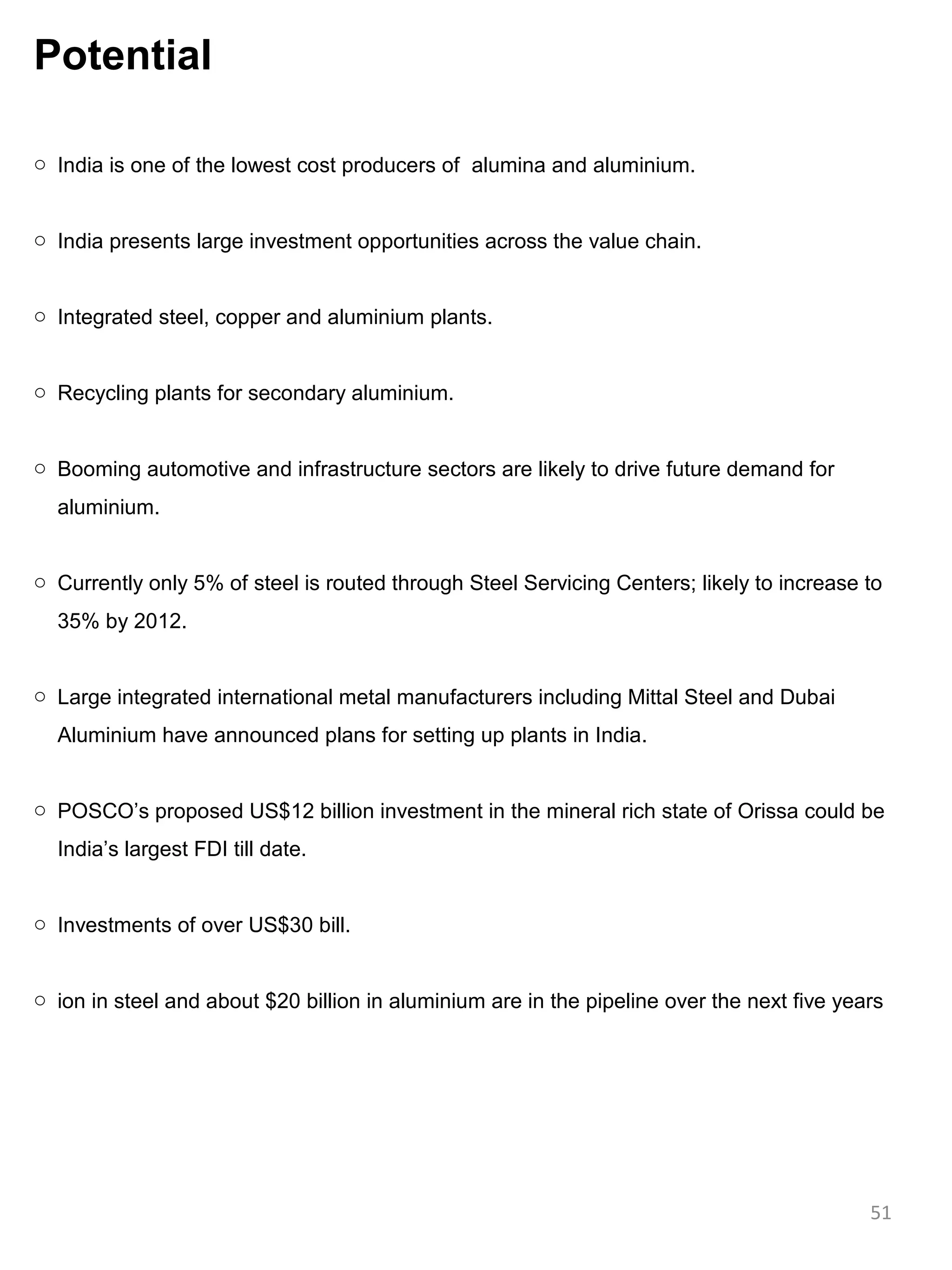 Potential

o India is one of the lowest cost producers of alumina and aluminium.


o India presents large investment opportunities across the value chain.


o Integrated steel, copper and aluminium plants.


o Recycling plants for secondary aluminium.


o Booming automotive and infrastructure sectors are likely to drive future demand for
  aluminium.


o Currently only 5% of steel is routed through Steel Servicing Centers; likely to increase to
  35% by 2012.


o Large integrated international metal manufacturers including Mittal Steel and Dubai
  Aluminium have announced plans for setting up plants in India.


o POSCO’s proposed US$12 billion investment in the mineral rich state of Orissa could be
  India’s largest FDI till date.


o Investments of over US$30 bill.


o ion in steel and about $20 billion in aluminium are in the pipeline over the next five years




                                                                                            51
 