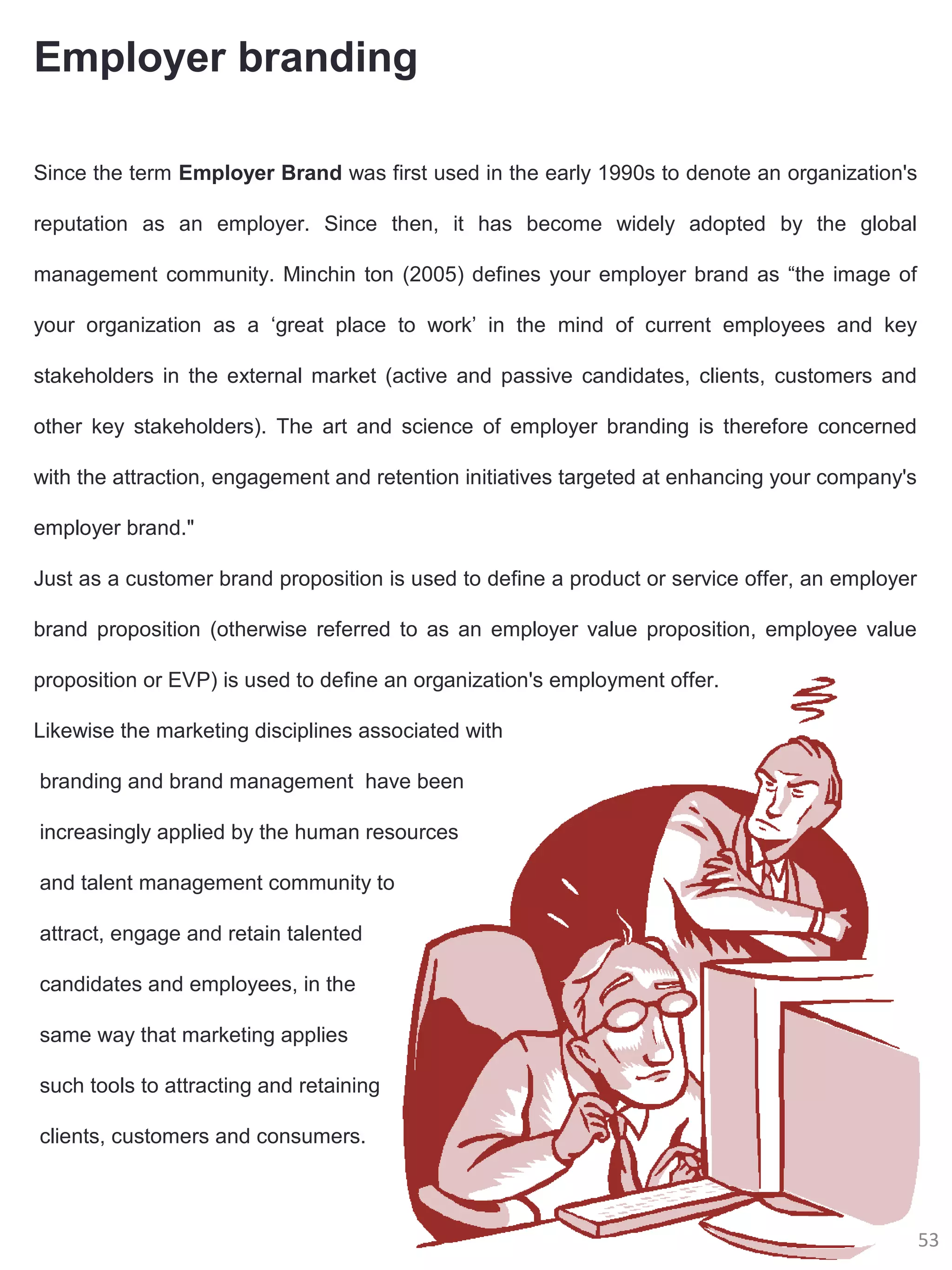 Employer branding

Since the term Employer Brand was first used in the early 1990s to denote an organization's

reputation as an employer. Since then, it has become widely adopted by the global

management community. Minchin ton (2005) defines your employer brand as “the image of

your organization as a ‘great place to work’ in the mind of current employees and key

stakeholders in the external market (active and passive candidates, clients, customers and

other key stakeholders). The art and science of employer branding is therefore concerned

with the attraction, engagement and retention initiatives targeted at enhancing your company's

employer brand."

Just as a customer brand proposition is used to define a product or service offer, an employer

brand proposition (otherwise referred to as an employer value proposition, employee value

proposition or EVP) is used to define an organization's employment offer.

Likewise the marketing disciplines associated with

branding and brand management have been

increasingly applied by the human resources

and talent management community to

attract, engage and retain talented

candidates and employees, in the

same way that marketing applies

such tools to attracting and retaining

clients, customers and consumers.



                                                                                                 53
 