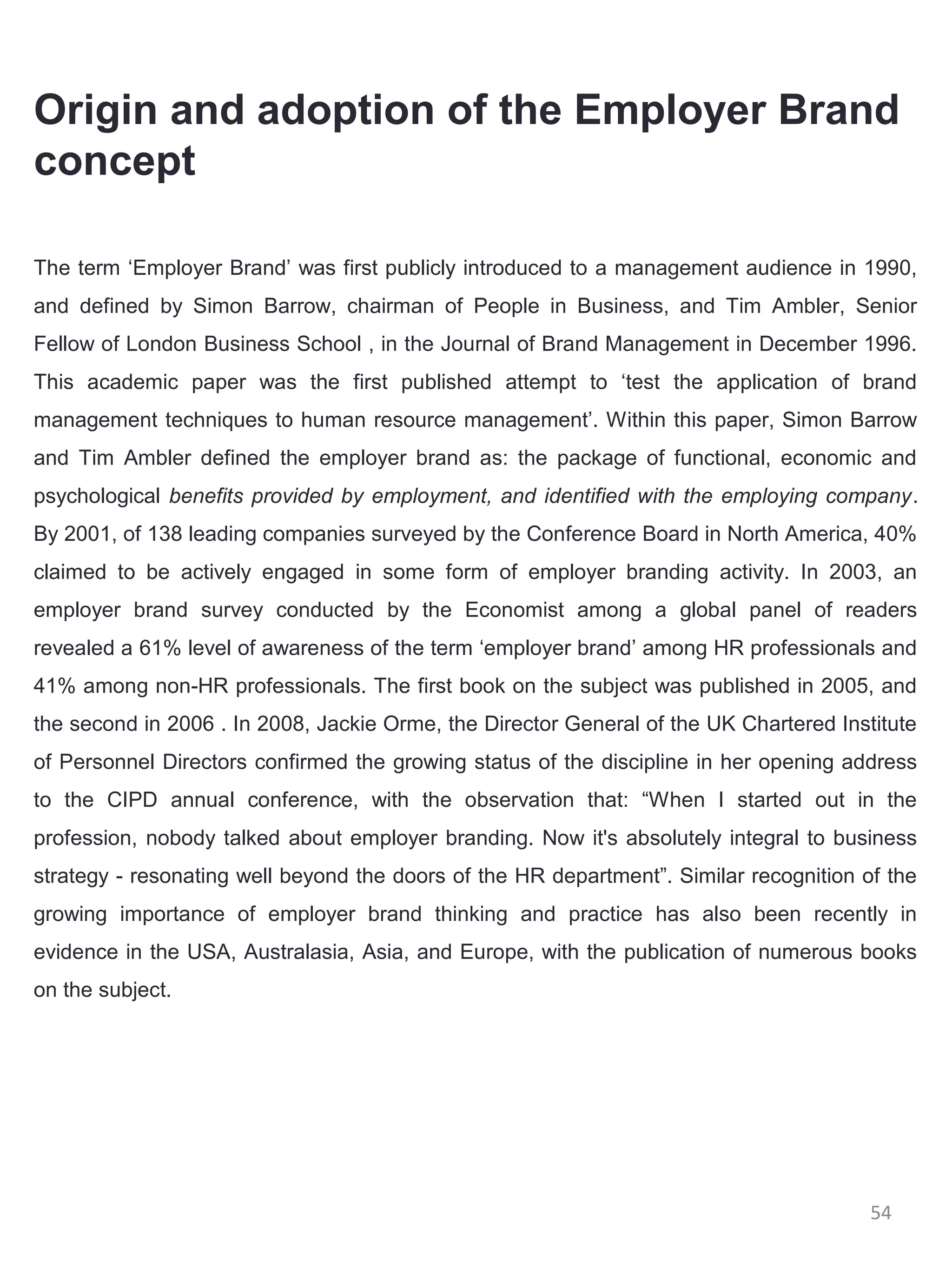 Origin and adoption of the Employer Brand
concept

The term ‘Employer Brand’ was first publicly introduced to a management audience in 1990,
and defined by Simon Barrow, chairman of People in Business, and Tim Ambler, Senior
Fellow of London Business School , in the Journal of Brand Management in December 1996.
This academic paper was the first published attempt to ‘test the application of brand
management techniques to human resource management’. Within this paper, Simon Barrow
and Tim Ambler defined the employer brand as: the package of functional, economic and
psychological benefits provided by employment, and identified with the employing company.
By 2001, of 138 leading companies surveyed by the Conference Board in North America, 40%
claimed to be actively engaged in some form of employer branding activity. In 2003, an
employer brand survey conducted by the Economist among a global panel of readers
revealed a 61% level of awareness of the term ‘employer brand’ among HR professionals and
41% among non-HR professionals. The first book on the subject was published in 2005, and
the second in 2006 . In 2008, Jackie Orme, the Director General of the UK Chartered Institute
of Personnel Directors confirmed the growing status of the discipline in her opening address
to the CIPD annual conference, with the observation that: “When I started out in the
profession, nobody talked about employer branding. Now it's absolutely integral to business
strategy - resonating well beyond the doors of the HR department”. Similar recognition of the
growing importance of employer brand thinking and practice has also been recently in
evidence in the USA, Australasia, Asia, and Europe, with the publication of numerous books
on the subject.




                                                                                        54
 