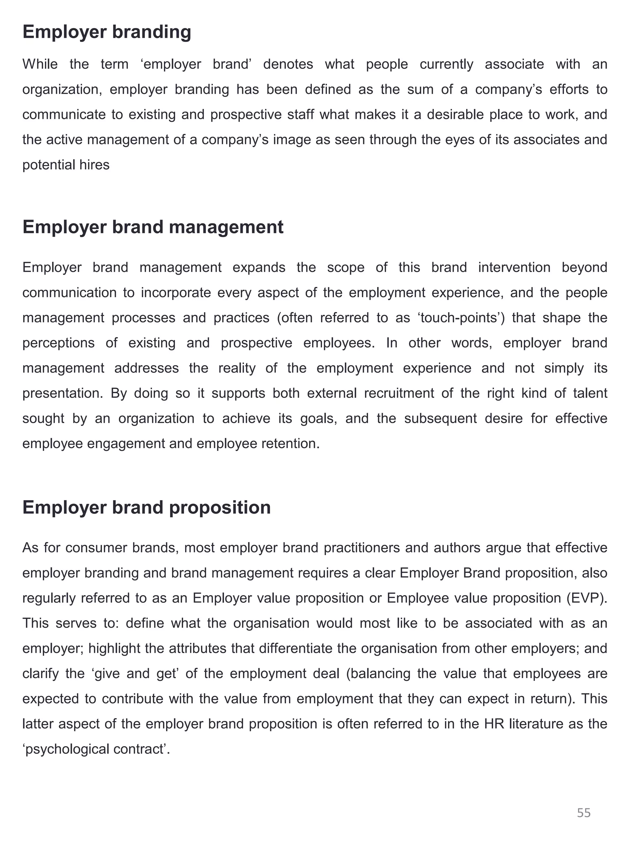 Employer branding
While the term ‘employer brand’ denotes what people currently associate with an
organization, employer branding has been defined as the sum of a company’s efforts to
communicate to existing and prospective staff what makes it a desirable place to work, and
the active management of a company’s image as seen through the eyes of its associates and
potential hires



Employer brand management

Employer brand management expands the scope of this brand intervention beyond
communication to incorporate every aspect of the employment experience, and the people
management processes and practices (often referred to as ‘touch-points’) that shape the
perceptions of existing and prospective employees. In other words, employer brand
management addresses the reality of the employment experience and not simply its
presentation. By doing so it supports both external recruitment of the right kind of talent
sought by an organization to achieve its goals, and the subsequent desire for effective
employee engagement and employee retention.



Employer brand proposition

As for consumer brands, most employer brand practitioners and authors argue that effective
employer branding and brand management requires a clear Employer Brand proposition, also
regularly referred to as an Employer value proposition or Employee value proposition (EVP).
This serves to: define what the organisation would most like to be associated with as an
employer; highlight the attributes that differentiate the organisation from other employers; and
clarify the ‘give and get’ of the employment deal (balancing the value that employees are
expected to contribute with the value from employment that they can expect in return). This
latter aspect of the employer brand proposition is often referred to in the HR literature as the
‘psychological contract’.



                                                                                          55
 