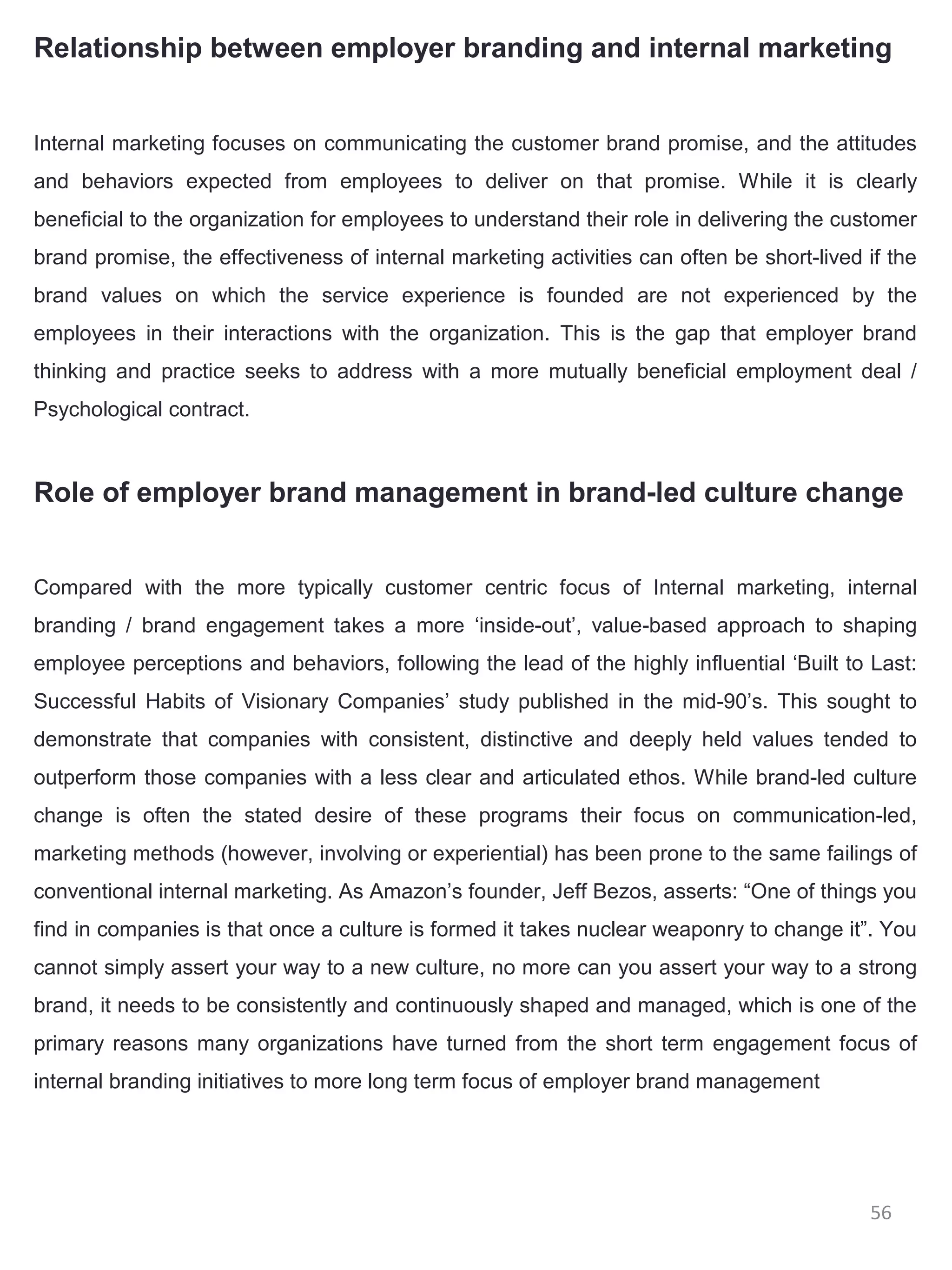 Relationship between employer branding and internal marketing


Internal marketing focuses on communicating the customer brand promise, and the attitudes
and behaviors expected from employees to deliver on that promise. While it is clearly
beneficial to the organization for employees to understand their role in delivering the customer
brand promise, the effectiveness of internal marketing activities can often be short-lived if the
brand values on which the service experience is founded are not experienced by the
employees in their interactions with the organization. This is the gap that employer brand
thinking and practice seeks to address with a more mutually beneficial employment deal /
Psychological contract.



Role of employer brand management in brand-led culture change


Compared with the more typically customer centric focus of Internal marketing, internal
branding / brand engagement takes a more ‘inside-out’, value-based approach to shaping
employee perceptions and behaviors, following the lead of the highly influential ‘Built to Last:
Successful Habits of Visionary Companies’ study published in the mid-90’s. This sought to
demonstrate that companies with consistent, distinctive and deeply held values tended to
outperform those companies with a less clear and articulated ethos. While brand-led culture
change is often the stated desire of these programs their focus on communication-led,
marketing methods (however, involving or experiential) has been prone to the same failings of
conventional internal marketing. As Amazon’s founder, Jeff Bezos, asserts: “One of things you
find in companies is that once a culture is formed it takes nuclear weaponry to change it”. You
cannot simply assert your way to a new culture, no more can you assert your way to a strong
brand, it needs to be consistently and continuously shaped and managed, which is one of the
primary reasons many organizations have turned from the short term engagement focus of
internal branding initiatives to more long term focus of employer brand management




                                                                                           56
 