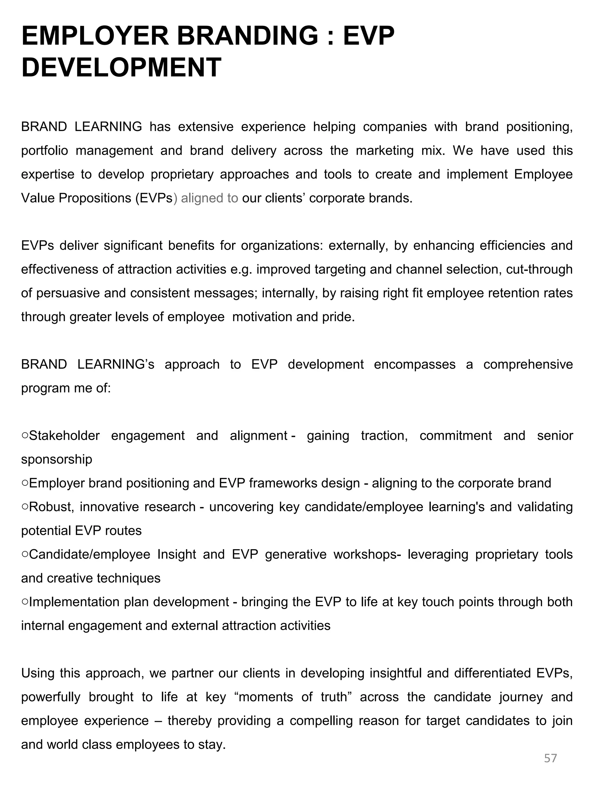 EMPLOYER BRANDING : EVP
DEVELOPMENT

BRAND LEARNING has extensive experience helping companies with brand positioning,
portfolio management and brand delivery across the marketing mix. We have used this
expertise to develop proprietary approaches and tools to create and implement Employee
Value Propositions (EVPs) aligned to our clients’ corporate brands.


EVPs deliver significant benefits for organizations: externally, by enhancing efficiencies and
effectiveness of attraction activities e.g. improved targeting and channel selection, cut-through
of persuasive and consistent messages; internally, by raising right fit employee retention rates
through greater levels of employee motivation and pride.


BRAND LEARNING’s approach to EVP development encompasses a comprehensive
program me of:


oStakeholder engagement and alignment - gaining traction, commitment and senior
sponsorship
oEmployer brand positioning and EVP frameworks design - aligning to the corporate brand
oRobust, innovative research - uncovering key candidate/employee learning's and validating
potential EVP routes
oCandidate/employee Insight and EVP generative workshops- leveraging proprietary tools
and creative techniques
oImplementation plan development - bringing the EVP to life at key touch points through both
internal engagement and external attraction activities


Using this approach, we partner our clients in developing insightful and differentiated EVPs,
powerfully brought to life at key “moments of truth” across the candidate journey and
employee experience – thereby providing a compelling reason for target candidates to join
and world class employees to stay.
                                                                                           57
 