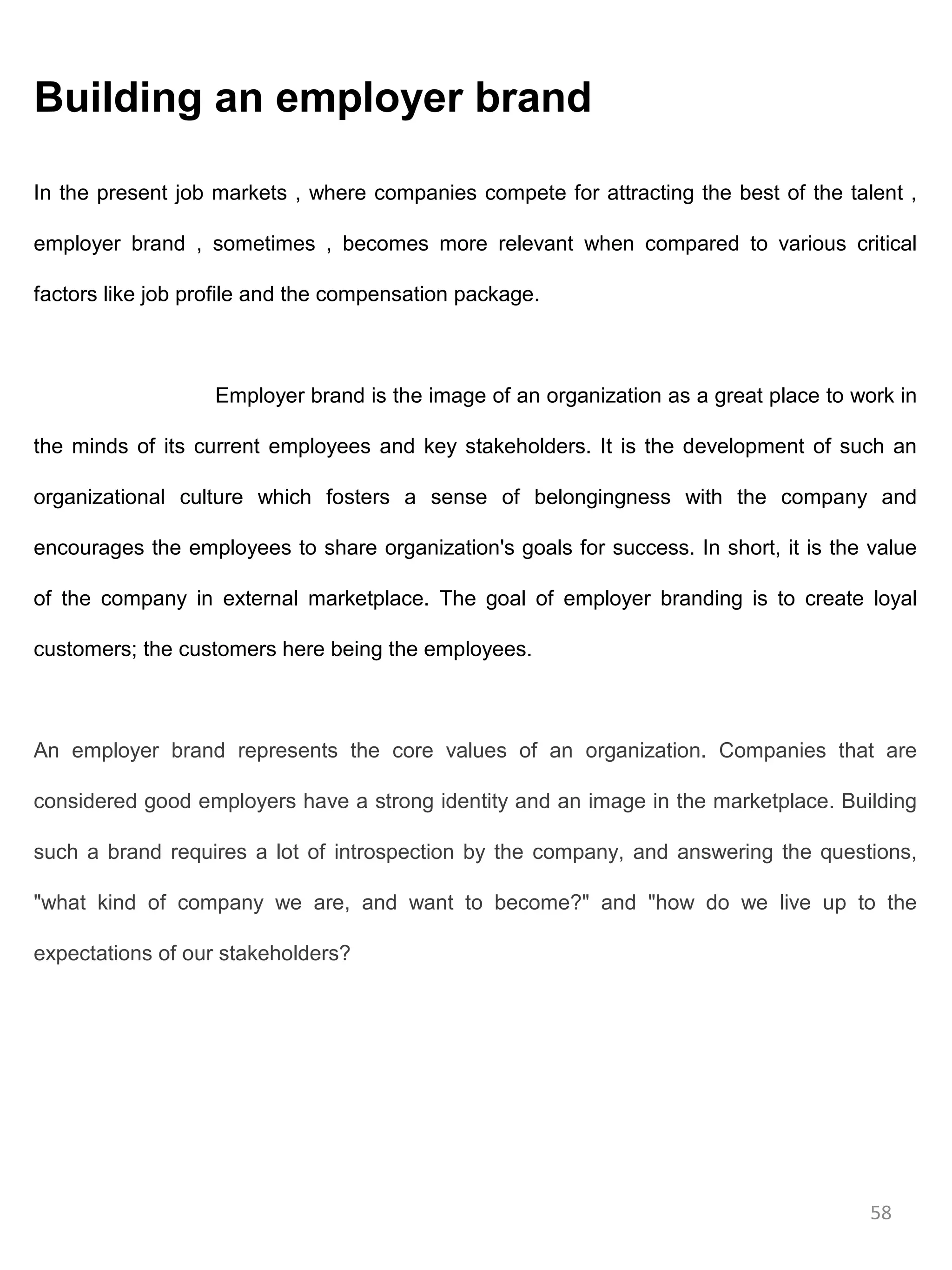 Building an employer brand

In the present job markets , where companies compete for attracting the best of the talent ,

employer brand , sometimes , becomes more relevant when compared to various critical

factors like job profile and the compensation package.



                   Employer brand is the image of an organization as a great place to work in

the minds of its current employees and key stakeholders. It is the development of such an

organizational culture which fosters a sense of belongingness with the company and

encourages the employees to share organization's goals for success. In short, it is the value

of the company in external marketplace. The goal of employer branding is to create loyal

customers; the customers here being the employees.



An employer brand represents the core values of an organization. Companies that are

considered good employers have a strong identity and an image in the marketplace. Building

such a brand requires a lot of introspection by the company, and answering the questions,

"what kind of company we are, and want to become?" and "how do we live up to the

expectations of our stakeholders?




                                                                                        58
 