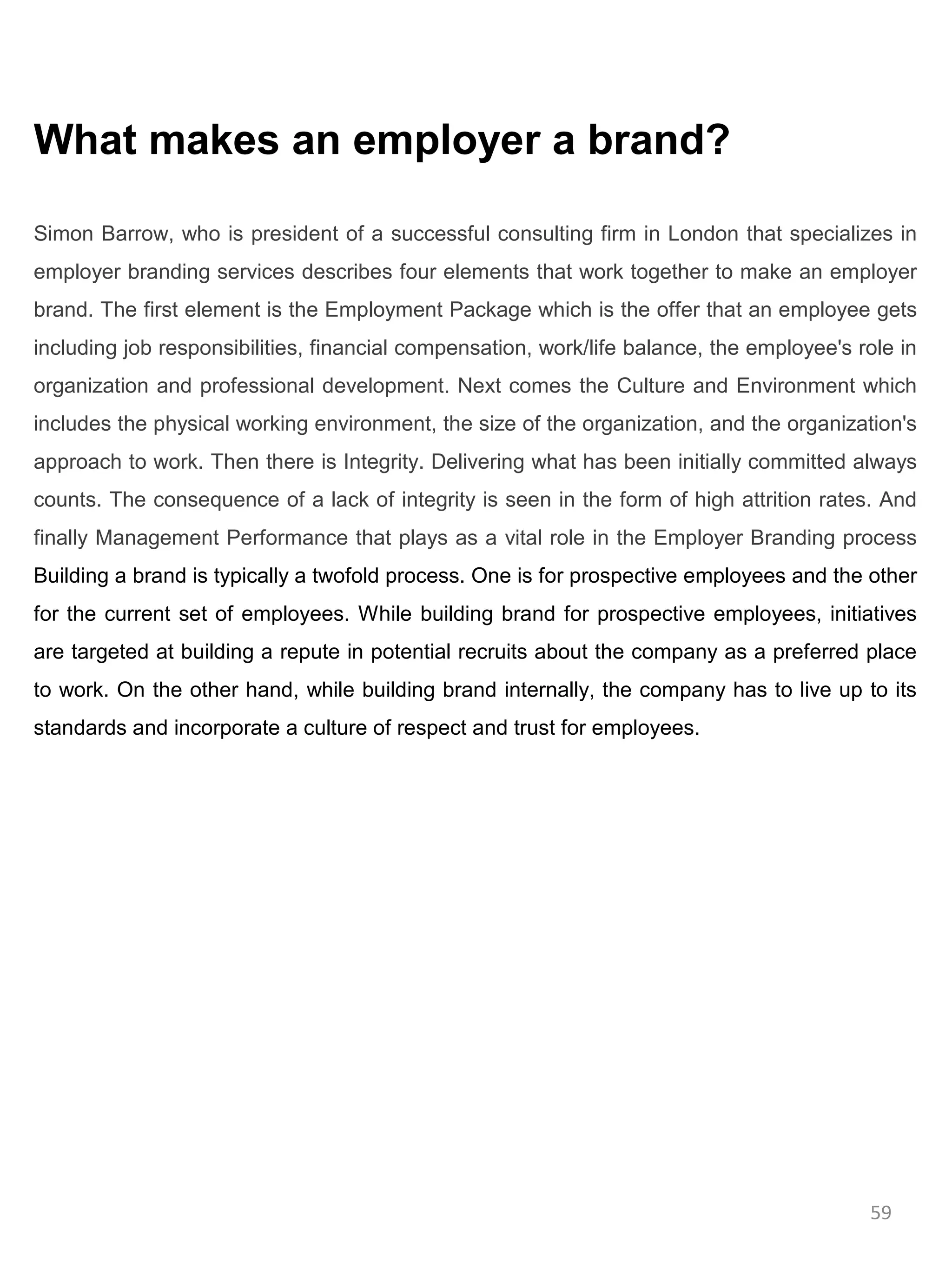 What makes an employer a brand?

Simon Barrow, who is president of a successful consulting firm in London that specializes in
employer branding services describes four elements that work together to make an employer
brand. The first element is the Employment Package which is the offer that an employee gets
including job responsibilities, financial compensation, work/life balance, the employee's role in
organization and professional development. Next comes the Culture and Environment which
includes the physical working environment, the size of the organization, and the organization's
approach to work. Then there is Integrity. Delivering what has been initially committed always
counts. The consequence of a lack of integrity is seen in the form of high attrition rates. And
finally Management Performance that plays as a vital role in the Employer Branding process
Building a brand is typically a twofold process. One is for prospective employees and the other
for the current set of employees. While building brand for prospective employees, initiatives
are targeted at building a repute in potential recruits about the company as a preferred place
to work. On the other hand, while building brand internally, the company has to live up to its
standards and incorporate a culture of respect and trust for employees.




                                                                                           59
 