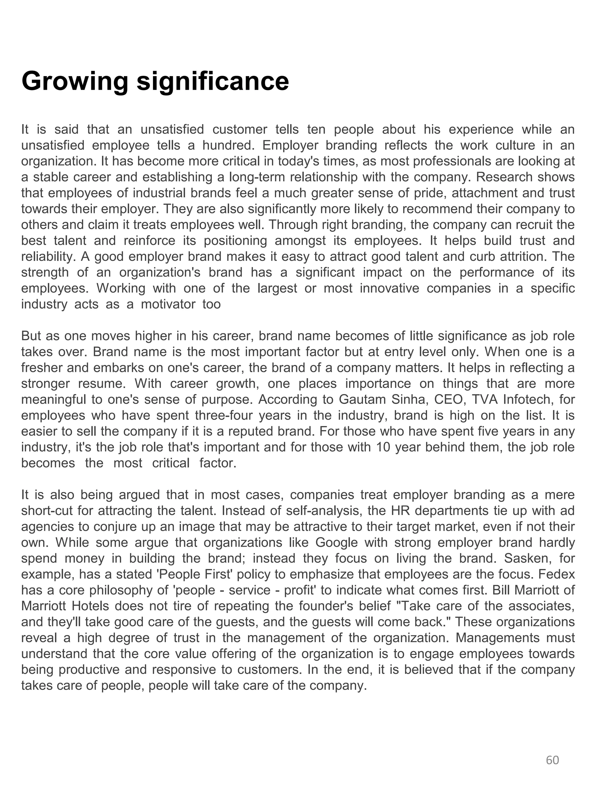 Growing significance
It is said that an unsatisfied customer tells ten people about his experience while an
unsatisfied employee tells a hundred. Employer branding reflects the work culture in an
organization. It has become more critical in today's times, as most professionals are looking at
a stable career and establishing a long-term relationship with the company. Research shows
that employees of industrial brands feel a much greater sense of pride, attachment and trust
towards their employer. They are also significantly more likely to recommend their company to
others and claim it treats employees well. Through right branding, the company can recruit the
best talent and reinforce its positioning amongst its employees. It helps build trust and
reliability. A good employer brand makes it easy to attract good talent and curb attrition. The
strength of an organization's brand has a significant impact on the performance of its
employees. Working with one of the largest or most innovative companies in a specific
industry acts as a motivator too

But as one moves higher in his career, brand name becomes of little significance as job role
takes over. Brand name is the most important factor but at entry level only. When one is a
fresher and embarks on one's career, the brand of a company matters. It helps in reflecting a
stronger resume. With career growth, one places importance on things that are more
meaningful to one's sense of purpose. According to Gautam Sinha, CEO, TVA Infotech, for
employees who have spent three-four years in the industry, brand is high on the list. It is
easier to sell the company if it is a reputed brand. For those who have spent five years in any
industry, it's the job role that's important and for those with 10 year behind them, the job role
becomes the most critical factor.

It is also being argued that in most cases, companies treat employer branding as a mere
short-cut for attracting the talent. Instead of self-analysis, the HR departments tie up with ad
agencies to conjure up an image that may be attractive to their target market, even if not their
own. While some argue that organizations like Google with strong employer brand hardly
spend money in building the brand; instead they focus on living the brand. Sasken, for
example, has a stated 'People First' policy to emphasize that employees are the focus. Fedex
has a core philosophy of 'people - service - profit' to indicate what comes first. Bill Marriott of
Marriott Hotels does not tire of repeating the founder's belief "Take care of the associates,
and they'll take good care of the guests, and the guests will come back." These organizations
reveal a high degree of trust in the management of the organization. Managements must
understand that the core value offering of the organization is to engage employees towards
being productive and responsive to customers. In the end, it is believed that if the company
takes care of people, people will take care of the company.




                                                                                             60
 