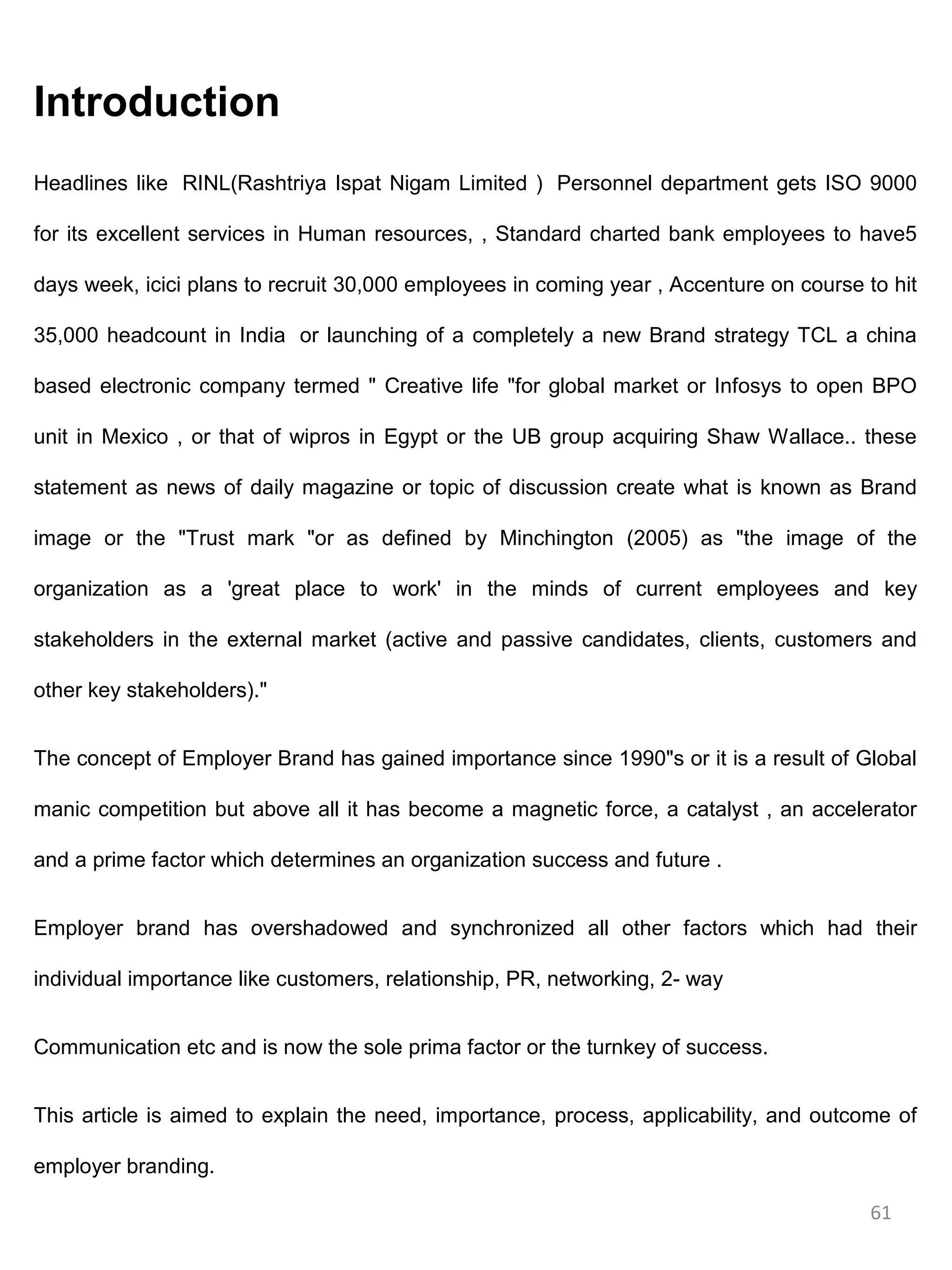 Introduction
Headlines like RINL(Rashtriya Ispat Nigam Limited ) Personnel department gets ISO 9000

for its excellent services in Human resources, , Standard charted bank employees to have5

days week, icici plans to recruit 30,000 employees in coming year , Accenture on course to hit

35,000 headcount in India or launching of a completely a new Brand strategy TCL a china

based electronic company termed " Creative life "for global market or Infosys to open BPO

unit in Mexico , or that of wipros in Egypt or the UB group acquiring Shaw Wallace.. these

statement as news of daily magazine or topic of discussion create what is known as Brand

image or the "Trust mark "or as defined by Minchington (2005) as "the image of the

organization as a 'great place to work' in the minds of current employees and key

stakeholders in the external market (active and passive candidates, clients, customers and

other key stakeholders)."


The concept of Employer Brand has gained importance since 1990"s or it is a result of Global

manic competition but above all it has become a magnetic force, a catalyst , an accelerator

and a prime factor which determines an organization success and future .


Employer brand has overshadowed and synchronized all other factors which had their

individual importance like customers, relationship, PR, networking, 2- way


Communication etc and is now the sole prima factor or the turnkey of success.


This article is aimed to explain the need, importance, process, applicability, and outcome of

employer branding.

                                                                                         61
 