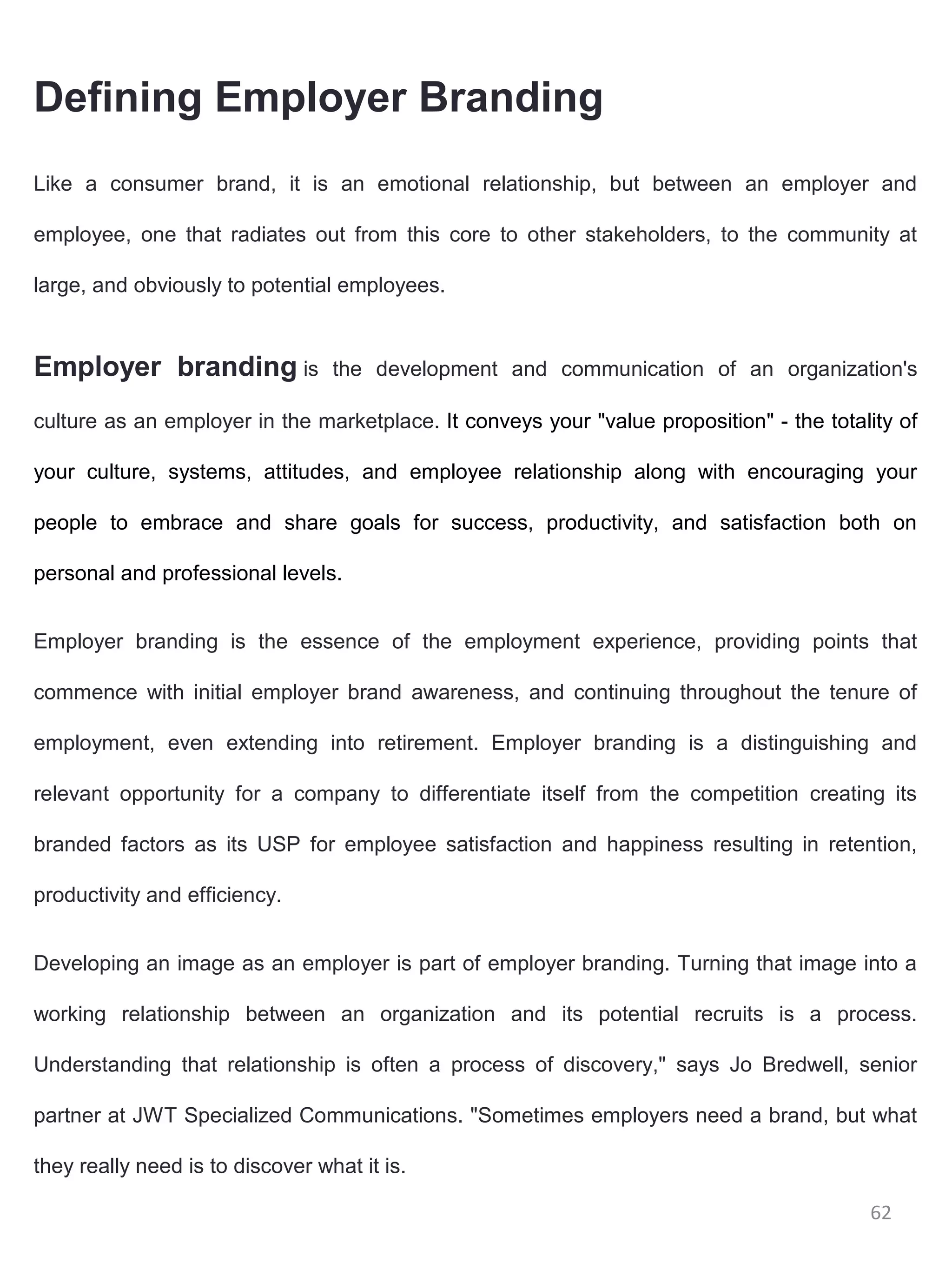 Defining Employer Branding
Like a consumer brand, it is an emotional relationship, but between an employer and

employee, one that radiates out from this core to other stakeholders, to the community at

large, and obviously to potential employees.


Employer branding is              the development and communication of an organization's

culture as an employer in the marketplace. It conveys your "value proposition" - the totality of

your culture, systems, attitudes, and employee relationship along with encouraging your

people to embrace and share goals for success, productivity, and satisfaction both on

personal and professional levels.


Employer branding is the essence of the employment experience, providing points that

commence with initial employer brand awareness, and continuing throughout the tenure of

employment, even extending into retirement. Employer branding is a distinguishing and

relevant opportunity for a company to differentiate itself from the competition creating its

branded factors as its USP for employee satisfaction and happiness resulting in retention,

productivity and efficiency.


Developing an image as an employer is part of employer branding. Turning that image into a

working relationship between an organization and its potential recruits is a process.

Understanding that relationship is often a process of discovery," says Jo Bredwell, senior

partner at JWT Specialized Communications. "Sometimes employers need a brand, but what

they really need is to discover what it is.

                                                                                          62
 