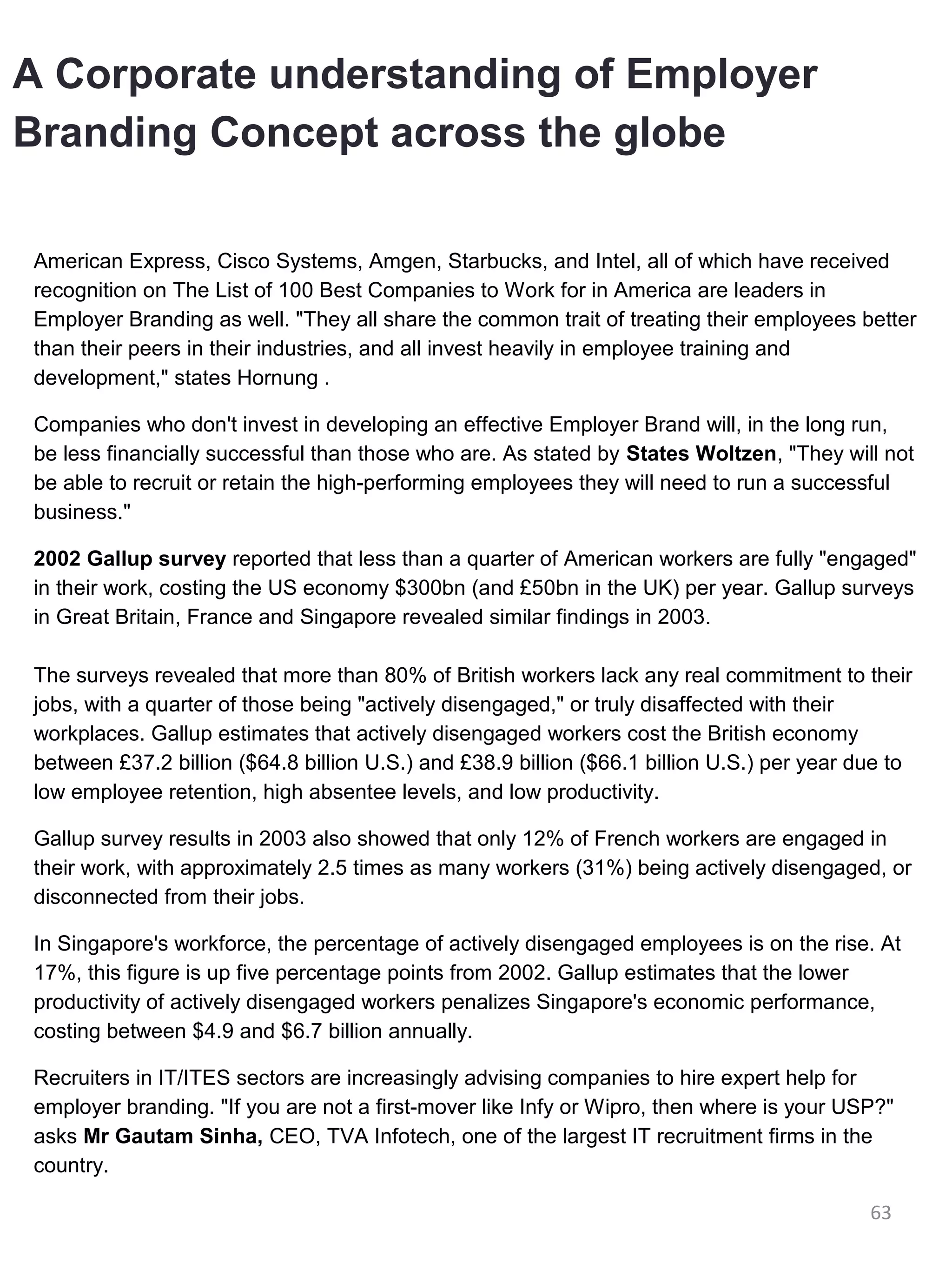 A Corporate understanding of Employer
Branding Concept across the globe

American Express, Cisco Systems, Amgen, Starbucks, and Intel, all of which have received
recognition on The List of 100 Best Companies to Work for in America are leaders in
Employer Branding as well. "They all share the common trait of treating their employees better
than their peers in their industries, and all invest heavily in employee training and
development," states Hornung .

Companies who don't invest in developing an effective Employer Brand will, in the long run,
be less financially successful than those who are. As stated by States Woltzen, "They will not
be able to recruit or retain the high-performing employees they will need to run a successful
business."

2002 Gallup survey reported that less than a quarter of American workers are fully "engaged"
in their work, costing the US economy $300bn (and £50bn in the UK) per year. Gallup surveys
in Great Britain, France and Singapore revealed similar findings in 2003.

The surveys revealed that more than 80% of British workers lack any real commitment to their
jobs, with a quarter of those being "actively disengaged," or truly disaffected with their
workplaces. Gallup estimates that actively disengaged workers cost the British economy
between £37.2 billion ($64.8 billion U.S.) and £38.9 billion ($66.1 billion U.S.) per year due to
low employee retention, high absentee levels, and low productivity.

Gallup survey results in 2003 also showed that only 12% of French workers are engaged in
their work, with approximately 2.5 times as many workers (31%) being actively disengaged, or
disconnected from their jobs.

In Singapore's workforce, the percentage of actively disengaged employees is on the rise. At
17%, this figure is up five percentage points from 2002. Gallup estimates that the lower
productivity of actively disengaged workers penalizes Singapore's economic performance,
costing between $4.9 and $6.7 billion annually.

Recruiters in IT/ITES sectors are increasingly advising companies to hire expert help for
employer branding. "If you are not a first-mover like Infy or Wipro, then where is your USP?"
asks Mr Gautam Sinha, CEO, TVA Infotech, one of the largest IT recruitment firms in the
country.

                                                                                            63
 