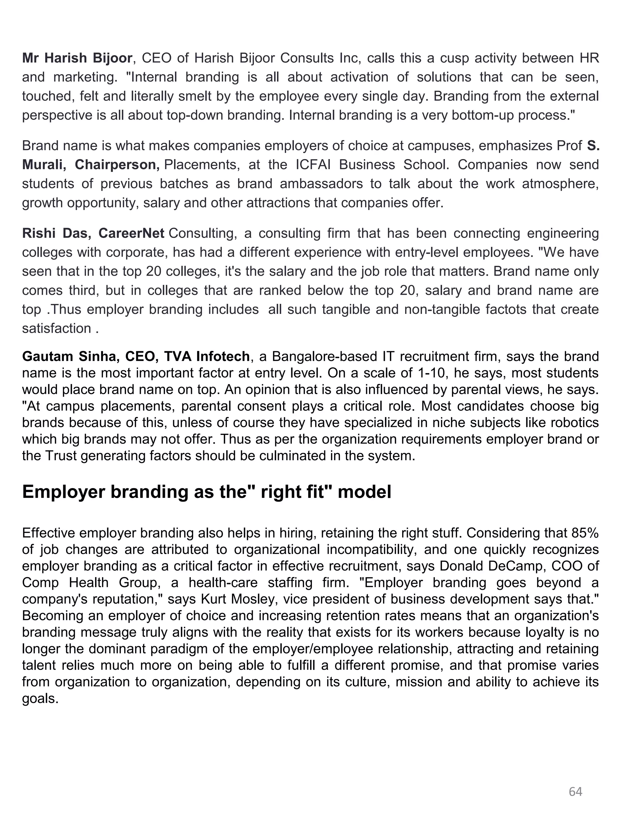 Mr Harish Bijoor, CEO of Harish Bijoor Consults Inc, calls this a cusp activity between HR
and marketing. "Internal branding is all about activation of solutions that can be seen,
touched, felt and literally smelt by the employee every single day. Branding from the external
perspective is all about top-down branding. Internal branding is a very bottom-up process."

Brand name is what makes companies employers of choice at campuses, emphasizes Prof S.
Murali, Chairperson, Placements, at the ICFAI Business School. Companies now send
students of previous batches as brand ambassadors to talk about the work atmosphere,
growth opportunity, salary and other attractions that companies offer.

Rishi Das, CareerNet Consulting, a consulting firm that has been connecting engineering
colleges with corporate, has had a different experience with entry-level employees. "We have
seen that in the top 20 colleges, it's the salary and the job role that matters. Brand name only
comes third, but in colleges that are ranked below the top 20, salary and brand name are
top .Thus employer branding includes all such tangible and non-tangible factots that create
satisfaction .

Gautam Sinha, CEO, TVA Infotech, a Bangalore-based IT recruitment firm, says the brand
name is the most important factor at entry level. On a scale of 1-10, he says, most students
would place brand name on top. An opinion that is also influenced by parental views, he says.
"At campus placements, parental consent plays a critical role. Most candidates choose big
brands because of this, unless of course they have specialized in niche subjects like robotics
which big brands may not offer. Thus as per the organization requirements employer brand or
the Trust generating factors should be culminated in the system.

Employer branding as the" right fit" model

Effective employer branding also helps in hiring, retaining the right stuff. Considering that 85%
of job changes are attributed to organizational incompatibility, and one quickly recognizes
employer branding as a critical factor in effective recruitment, says Donald DeCamp, COO of
Comp Health Group, a health-care staffing firm. "Employer branding goes beyond a
company's reputation," says Kurt Mosley, vice president of business development says that."
Becoming an employer of choice and increasing retention rates means that an organization's
branding message truly aligns with the reality that exists for its workers because loyalty is no
longer the dominant paradigm of the employer/employee relationship, attracting and retaining
talent relies much more on being able to fulfill a different promise, and that promise varies
from organization to organization, depending on its culture, mission and ability to achieve its
goals.




                                                                                           64
 