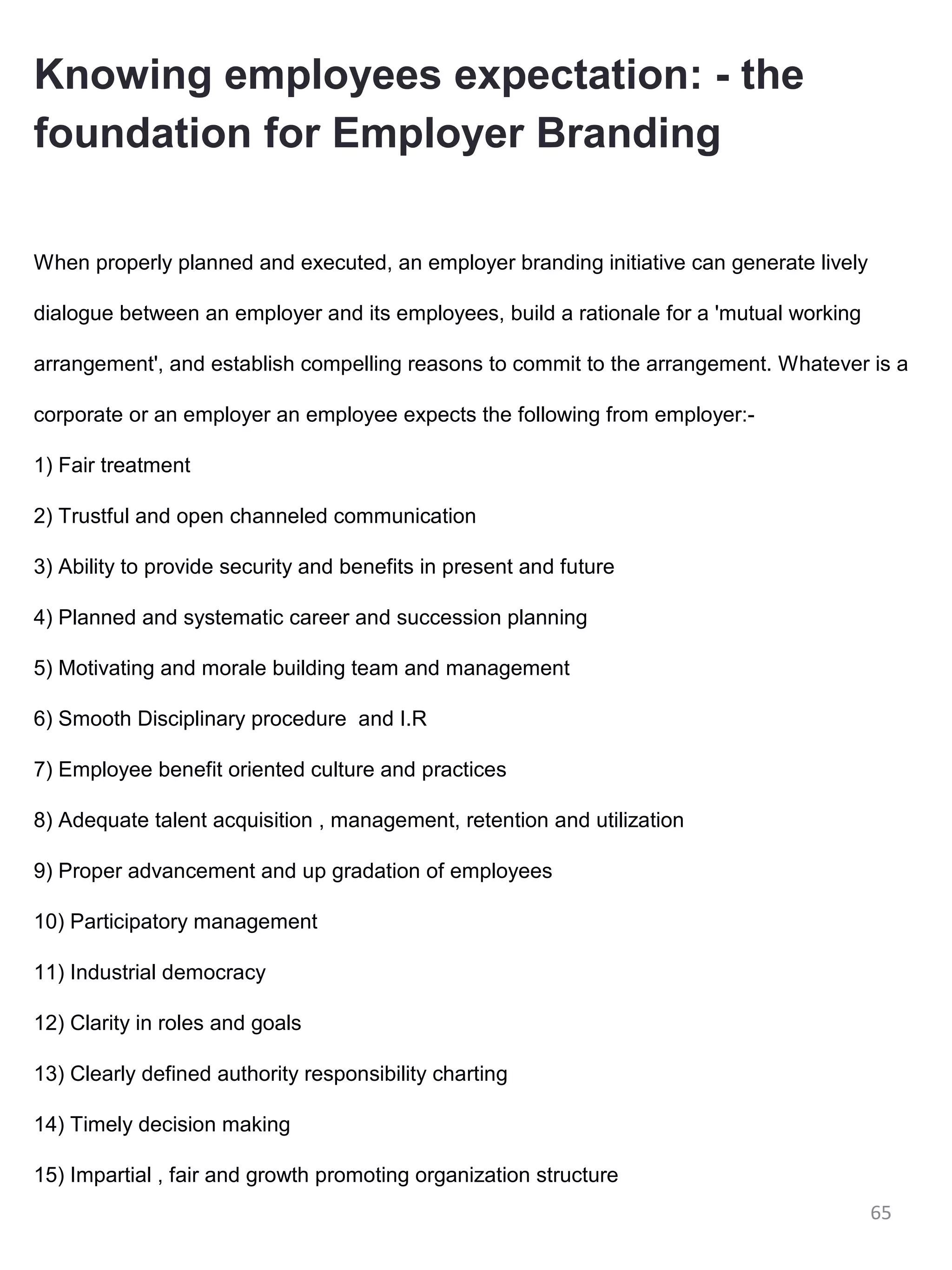 Knowing employees expectation: - the
foundation for Employer Branding

When properly planned and executed, an employer branding initiative can generate lively

dialogue between an employer and its employees, build a rationale for a 'mutual working

arrangement', and establish compelling reasons to commit to the arrangement. Whatever is a

corporate or an employer an employee expects the following from employer:-

1) Fair treatment

2) Trustful and open channeled communication

3) Ability to provide security and benefits in present and future

4) Planned and systematic career and succession planning

5) Motivating and morale building team and management

6) Smooth Disciplinary procedure and I.R

7) Employee benefit oriented culture and practices

8) Adequate talent acquisition , management, retention and utilization

9) Proper advancement and up gradation of employees

10) Participatory management

11) Industrial democracy

12) Clarity in roles and goals

13) Clearly defined authority responsibility charting

14) Timely decision making

15) Impartial , fair and growth promoting organization structure
                                                                                          65
 