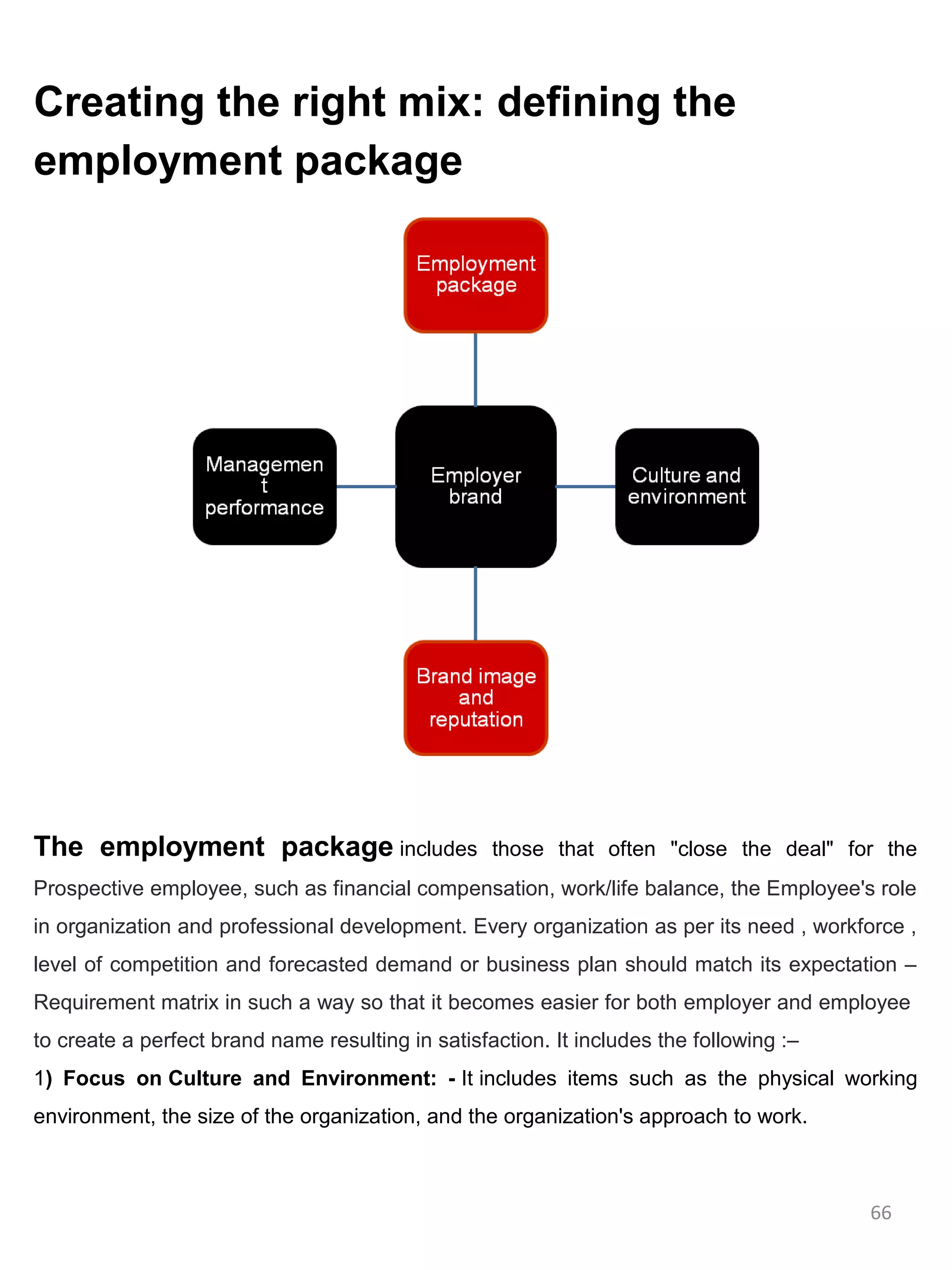 Creating the right mix: defining the
employment package




The employment package includes                    those that often "close the deal" for the
Prospective employee, such as financial compensation, work/life balance, the Employee's role
in organization and professional development. Every organization as per its need , workforce ,
level of competition and forecasted demand or business plan should match its expectation –
Requirement matrix in such a way so that it becomes easier for both employer and employee
to create a perfect brand name resulting in satisfaction. It includes the following :–
1) Focus on Culture and Environment: - It includes items such as the physical working
environment, the size of the organization, and the organization's approach to work.



                                                                                         66
 