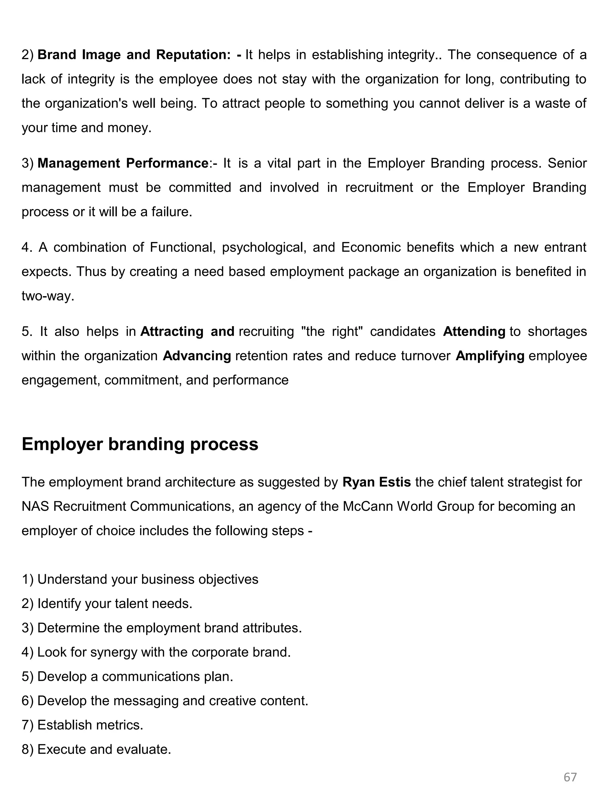 2) Brand Image and Reputation: - It helps in establishing integrity.. The consequence of a
lack of integrity is the employee does not stay with the organization for long, contributing to
the organization's well being. To attract people to something you cannot deliver is a waste of
your time and money.

3) Management Performance:- It is a vital part in the Employer Branding process. Senior
management must be committed and involved in recruitment or the Employer Branding
process or it will be a failure.

4. A combination of Functional, psychological, and Economic benefits which a new entrant
expects. Thus by creating a need based employment package an organization is benefited in
two-way.

5. It also helps in Attracting and recruiting "the right" candidates Attending to shortages
within the organization Advancing retention rates and reduce turnover Amplifying employee
engagement, commitment, and performance



Employer branding process

The employment brand architecture as suggested by Ryan Estis the chief talent strategist for
NAS Recruitment Communications, an agency of the McCann World Group for becoming an
employer of choice includes the following steps -


1) Understand your business objectives
2) Identify your talent needs.
3) Determine the employment brand attributes.
4) Look for synergy with the corporate brand.
5) Develop a communications plan.
6) Develop the messaging and creative content.
7) Establish metrics.
8) Execute and evaluate.

                                                                                           67
 