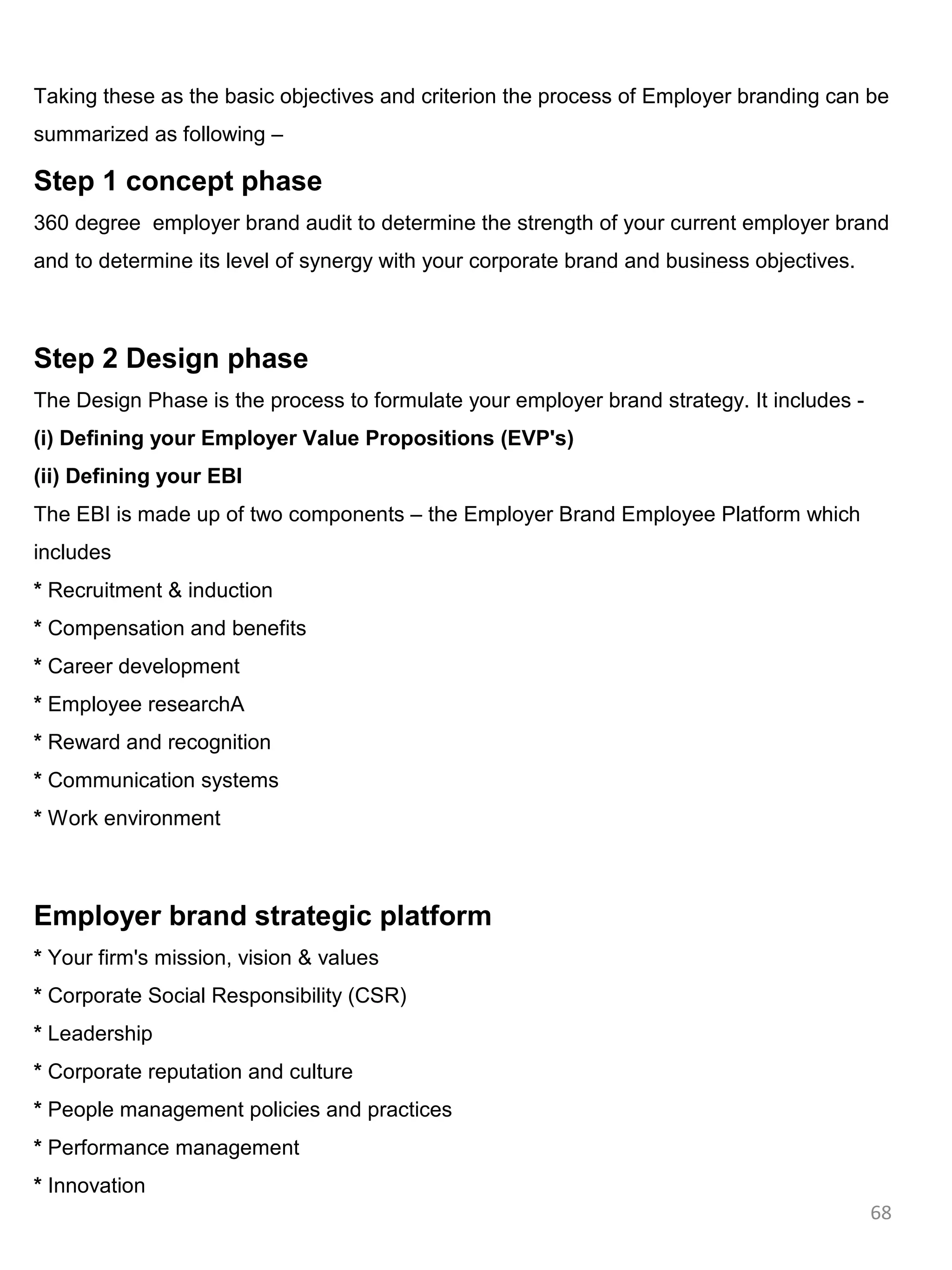 Taking these as the basic objectives and criterion the process of Employer branding can be
summarized as following –

Step 1 concept phase
360 degree employer brand audit to determine the strength of your current employer brand
and to determine its level of synergy with your corporate brand and business objectives.



Step 2 Design phase
The Design Phase is the process to formulate your employer brand strategy. It includes -
(i) Defining your Employer Value Propositions (EVP's)
(ii) Defining your EBI
The EBI is made up of two components – the Employer Brand Employee Platform which
includes
* Recruitment & induction
* Compensation and benefits
* Career development
* Employee researchA
* Reward and recognition
* Communication systems
* Work environment



Employer brand strategic platform
* Your firm's mission, vision & values
* Corporate Social Responsibility (CSR)
* Leadership
* Corporate reputation and culture
* People management policies and practices
* Performance management
* Innovation
                                                                                           68
 