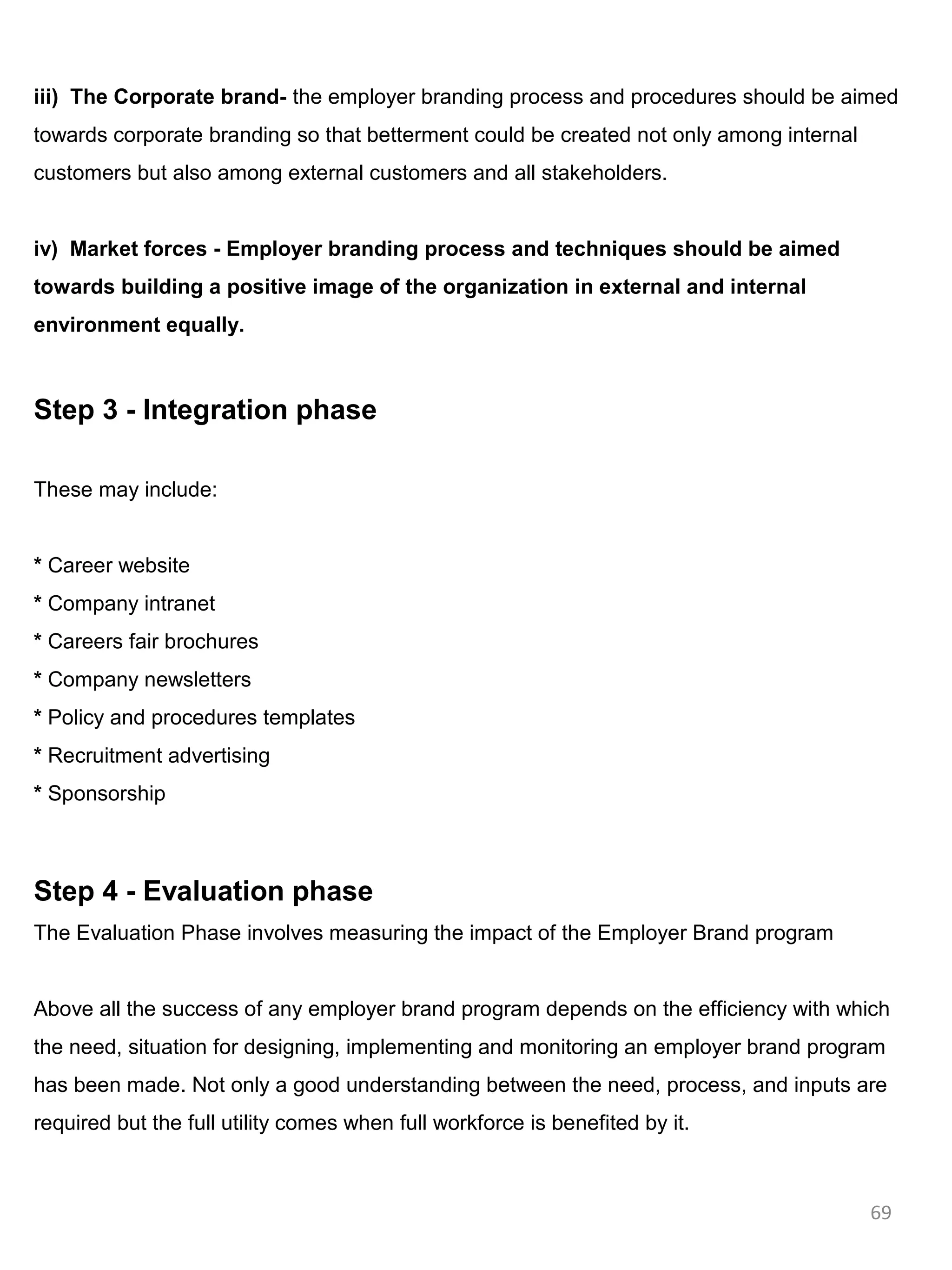 iii) The Corporate brand- the employer branding process and procedures should be aimed
towards corporate branding so that betterment could be created not only among internal
customers but also among external customers and all stakeholders.


iv) Market forces - Employer branding process and techniques should be aimed
towards building a positive image of the organization in external and internal
environment equally.



Step 3 - Integration phase

These may include:


* Career website
* Company intranet
* Careers fair brochures
* Company newsletters
* Policy and procedures templates
* Recruitment advertising
* Sponsorship



Step 4 - Evaluation phase
The Evaluation Phase involves measuring the impact of the Employer Brand program


Above all the success of any employer brand program depends on the efficiency with which
the need, situation for designing, implementing and monitoring an employer brand program
has been made. Not only a good understanding between the need, process, and inputs are
required but the full utility comes when full workforce is benefited by it.



                                                                                         69
 