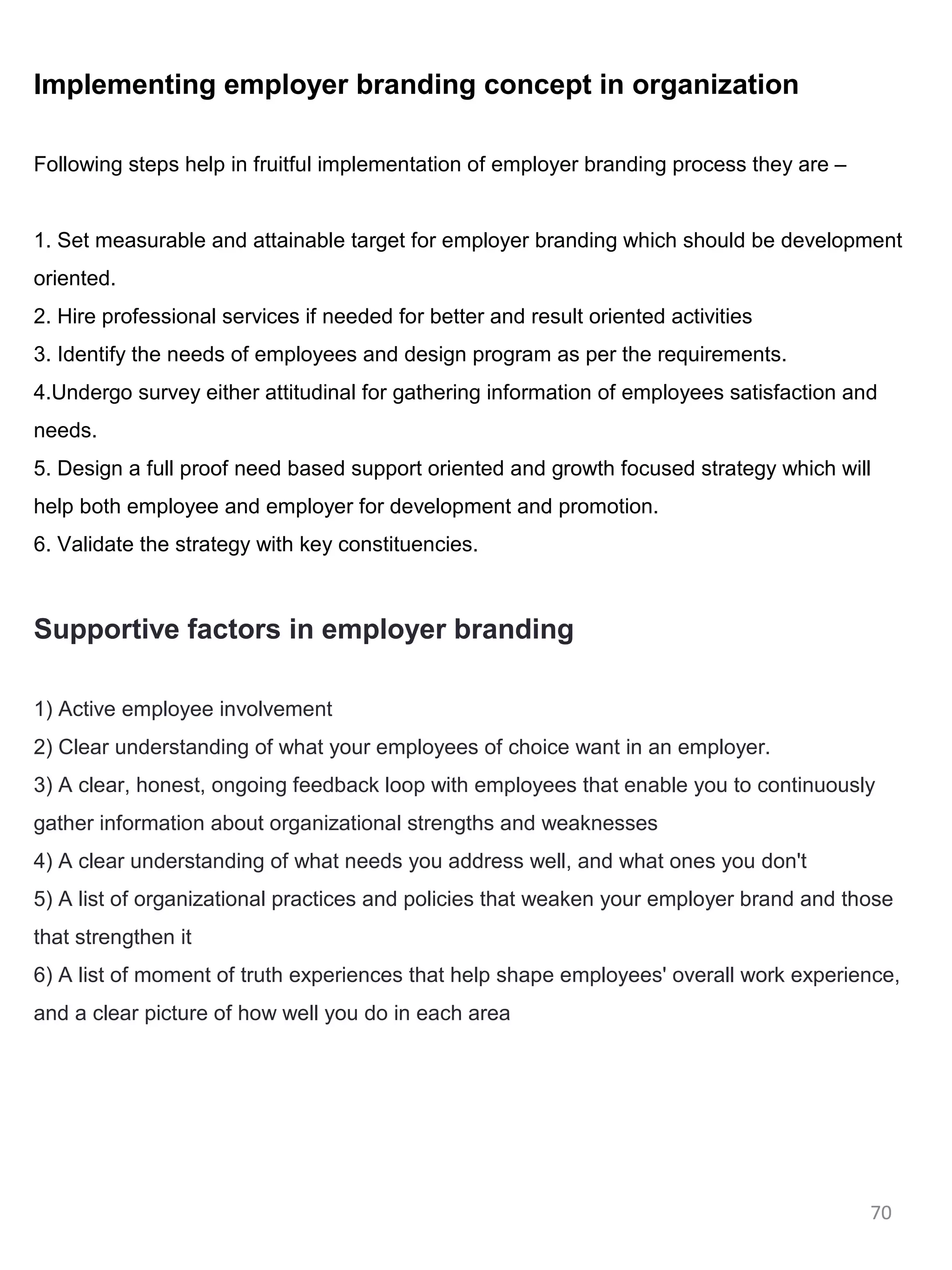 Implementing employer branding concept in organization

Following steps help in fruitful implementation of employer branding process they are –


1. Set measurable and attainable target for employer branding which should be development
oriented.
2. Hire professional services if needed for better and result oriented activities
3. Identify the needs of employees and design program as per the requirements.
4.Undergo survey either attitudinal for gathering information of employees satisfaction and
needs.
5. Design a full proof need based support oriented and growth focused strategy which will
help both employee and employer for development and promotion.
6. Validate the strategy with key constituencies.



Supportive factors in employer branding

1) Active employee involvement
2) Clear understanding of what your employees of choice want in an employer.
3) A clear, honest, ongoing feedback loop with employees that enable you to continuously
gather information about organizational strengths and weaknesses
4) A clear understanding of what needs you address well, and what ones you don't
5) A list of organizational practices and policies that weaken your employer brand and those
that strengthen it
6) A list of moment of truth experiences that help shape employees' overall work experience,
and a clear picture of how well you do in each area




                                                                                          70
 