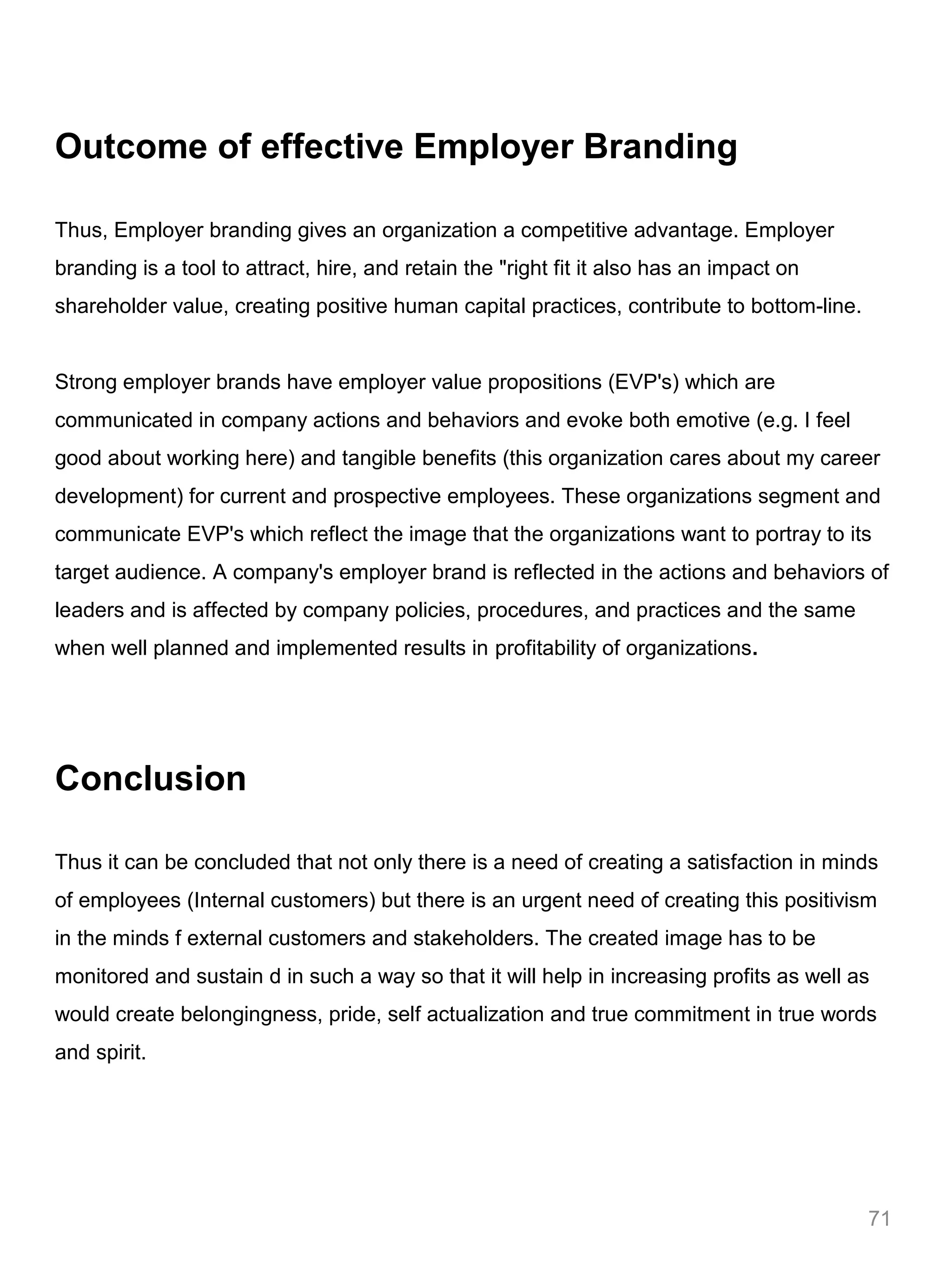 Outcome of effective Employer Branding

Thus, Employer branding gives an organization a competitive advantage. Employer
branding is a tool to attract, hire, and retain the "right fit it also has an impact on
shareholder value, creating positive human capital practices, contribute to bottom-line.


Strong employer brands have employer value propositions (EVP's) which are
communicated in company actions and behaviors and evoke both emotive (e.g. I feel
good about working here) and tangible benefits (this organization cares about my career
development) for current and prospective employees. These organizations segment and
communicate EVP's which reflect the image that the organizations want to portray to its
target audience. A company's employer brand is reflected in the actions and behaviors of
leaders and is affected by company policies, procedures, and practices and the same
when well planned and implemented results in profitability of organizations.




Conclusion

Thus it can be concluded that not only there is a need of creating a satisfaction in minds
of employees (Internal customers) but there is an urgent need of creating this positivism
in the minds f external customers and stakeholders. The created image has to be
monitored and sustain d in such a way so that it will help in increasing profits as well as
would create belongingness, pride, self actualization and true commitment in true words
and spirit.




                                                                                           71
 