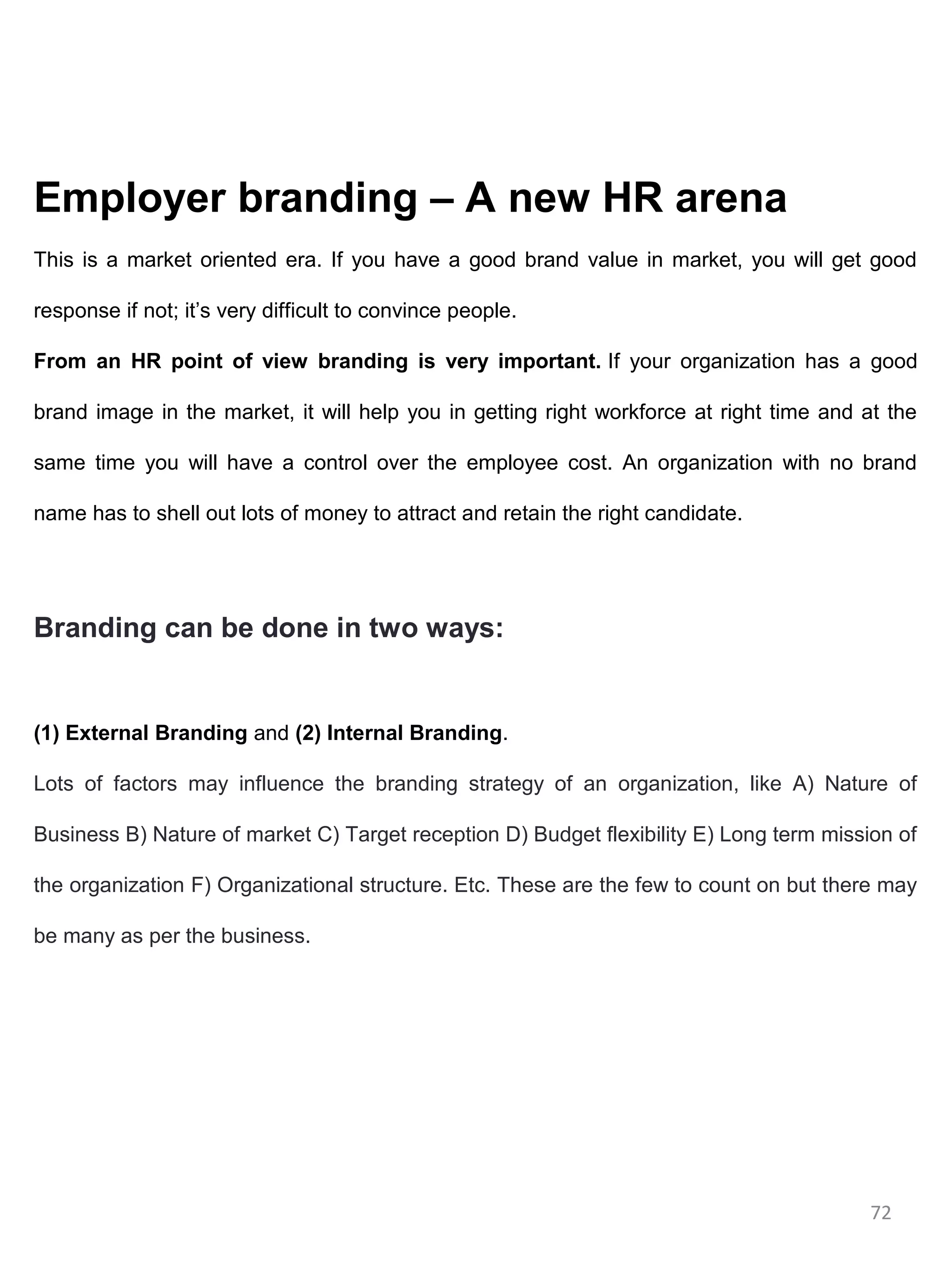 Employer branding – A new HR arena
This is a market oriented era. If you have a good brand value in market, you will get good

response if not; it’s very difficult to convince people.

From an HR point of view branding is very important. If your organization has a good

brand image in the market, it will help you in getting right workforce at right time and at the

same time you will have a control over the employee cost. An organization with no brand

name has to shell out lots of money to attract and retain the right candidate.




Branding can be done in two ways:


(1) External Branding and (2) Internal Branding.

Lots of factors may influence the branding strategy of an organization, like A) Nature of

Business B) Nature of market C) Target reception D) Budget flexibility E) Long term mission of

the organization F) Organizational structure. Etc. These are the few to count on but there may

be many as per the business.




                                                                                          72
 