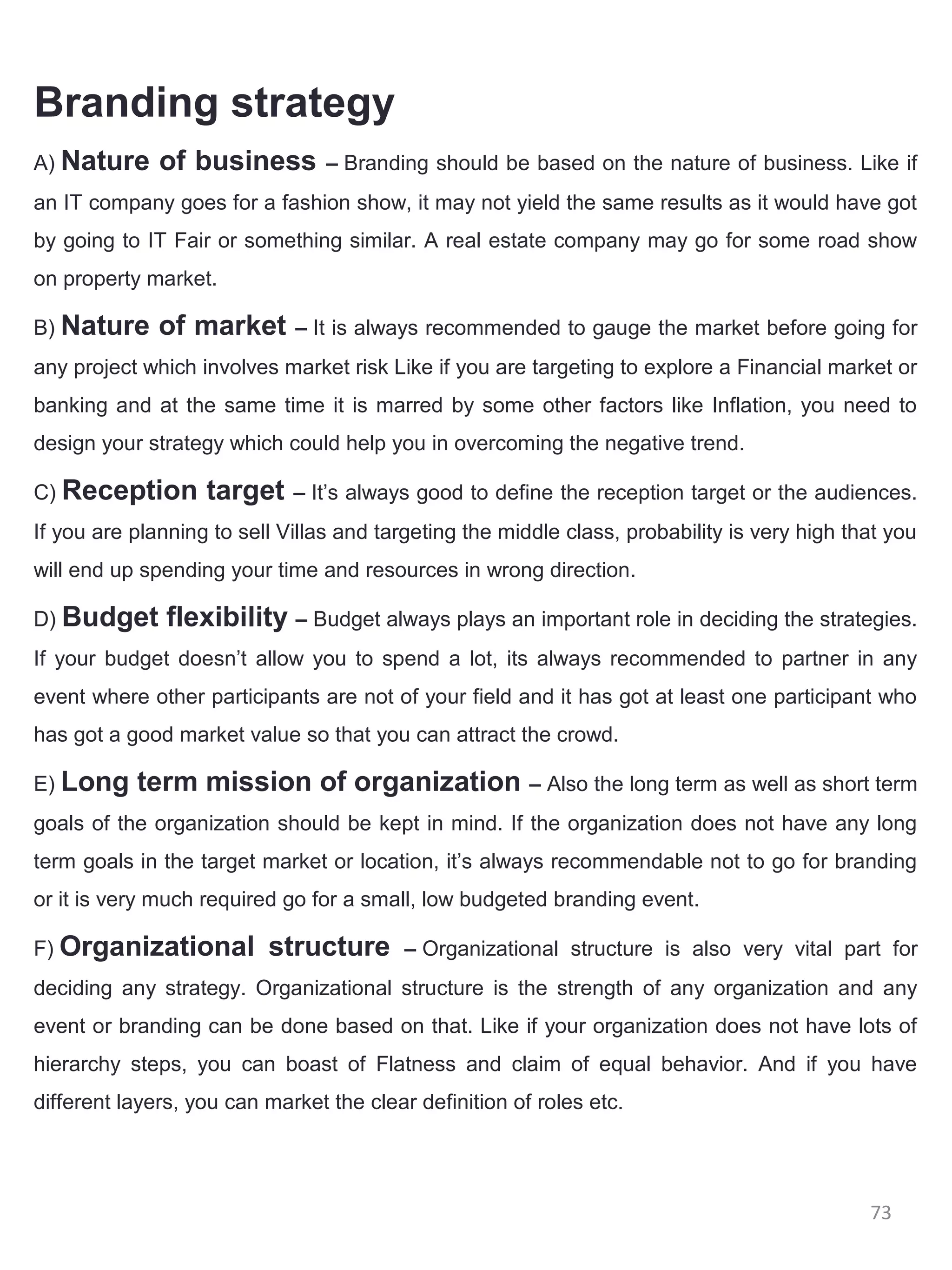 Branding strategy
A) Nature     of business        – Branding should be based on the nature of business. Like if
an IT company goes for a fashion show, it may not yield the same results as it would have got
by going to IT Fair or something similar. A real estate company may go for some road show
on property market.

B) Nature     of market      – It is always recommended to gauge the market before going for
any project which involves market risk Like if you are targeting to explore a Financial market or
banking and at the same time it is marred by some other factors like Inflation, you need to
design your strategy which could help you in overcoming the negative trend.

C) Reception       target    – It’s always good to define the reception target or the audiences.
If you are planning to sell Villas and targeting the middle class, probability is very high that you
will end up spending your time and resources in wrong direction.

D) Budget      flexibility – Budget always plays an important role in deciding the strategies.
If your budget doesn’t allow you to spend a lot, its always recommended to partner in any
event where other participants are not of your field and it has got at least one participant who
has got a good market value so that you can attract the crowd.

E) Long    term mission of organization – Also the long term as well as short term
goals of the organization should be kept in mind. If the organization does not have any long
term goals in the target market or location, it’s always recommendable not to go for branding
or it is very much required go for a small, low budgeted branding event.

F) Organizational         structure       – Organizational structure is also very vital part for
deciding any strategy. Organizational structure is the strength of any organization and any
event or branding can be done based on that. Like if your organization does not have lots of
hierarchy steps, you can boast of Flatness and claim of equal behavior. And if you have
different layers, you can market the clear definition of roles etc.




                                                                                              73
 