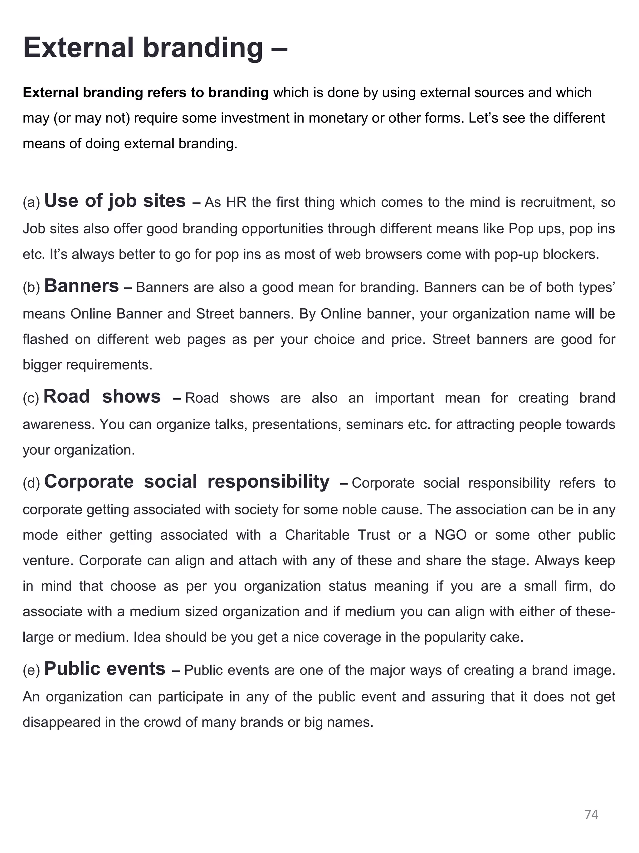 External branding –
External branding refers to branding which is done by using external sources and which
may (or may not) require some investment in monetary or other forms. Let’s see the different
means of doing external branding.



(a) Use   of job sites     – As HR the first thing which comes to the mind is recruitment, so
Job sites also offer good branding opportunities through different means like Pop ups, pop ins
etc. It’s always better to go for pop ins as most of web browsers come with pop-up blockers.

(b) Banners – Banners are also a good mean for branding. Banners can be of both types’
means Online Banner and Street banners. By Online banner, your organization name will be
flashed on different web pages as per your choice and price. Street banners are good for
bigger requirements.

(c) Road     shows      – Road shows are also an important mean for creating brand
awareness. You can organize talks, presentations, seminars etc. for attracting people towards
your organization.

(d) Corporate        social responsibility        – Corporate social responsibility refers to
corporate getting associated with society for some noble cause. The association can be in any
mode either getting associated with a Charitable Trust or a NGO or some other public
venture. Corporate can align and attach with any of these and share the stage. Always keep
in mind that choose as per you organization status meaning if you are a small firm, do
associate with a medium sized organization and if medium you can align with either of these-
large or medium. Idea should be you get a nice coverage in the popularity cake.

(e) Public   events     – Public events are one of the major ways of creating a brand image.
An organization can participate in any of the public event and assuring that it does not get
disappeared in the crowd of many brands or big names.




                                                                                         74
 