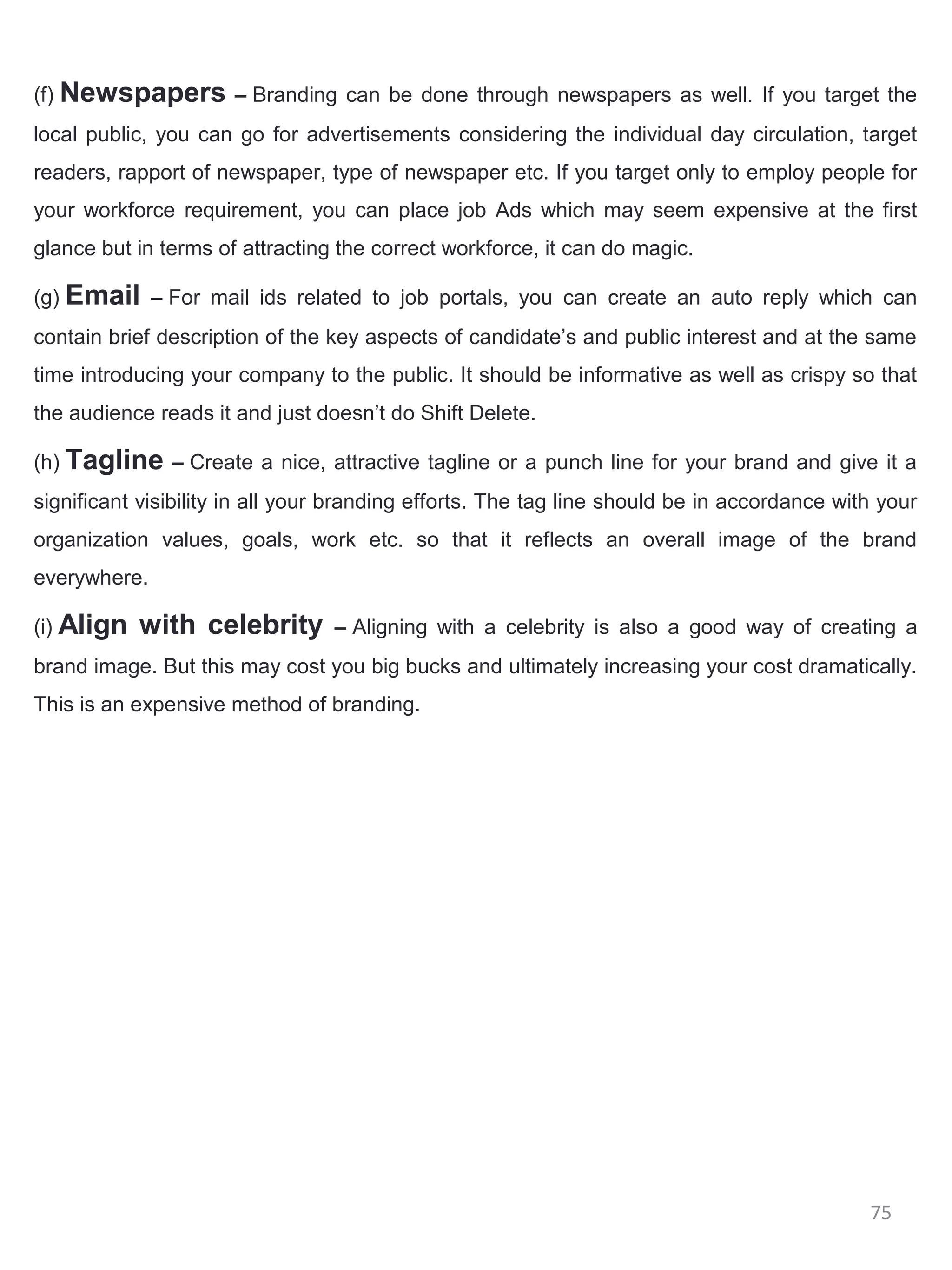(f) Newspapers – Branding can be done through newspapers as well. If you target the
local public, you can go for advertisements considering the individual day circulation, target
readers, rapport of newspaper, type of newspaper etc. If you target only to employ people for
your workforce requirement, you can place job Ads which may seem expensive at the first
glance but in terms of attracting the correct workforce, it can do magic.

(g) Email – For mail ids related to job portals, you can create an auto reply which can
contain brief description of the key aspects of candidate’s and public interest and at the same
time introducing your company to the public. It should be informative as well as crispy so that
the audience reads it and just doesn’t do Shift Delete.

(h) Tagline – Create a nice, attractive tagline or a punch line for your brand and give it a
significant visibility in all your branding efforts. The tag line should be in accordance with your
organization values, goals, work etc. so that it reflects an overall image of the brand
everywhere.

(i) Align   with celebrity       – Aligning with a celebrity is also a good way of creating a
brand image. But this may cost you big bucks and ultimately increasing your cost dramatically.
This is an expensive method of branding.




                                                                                             75
 