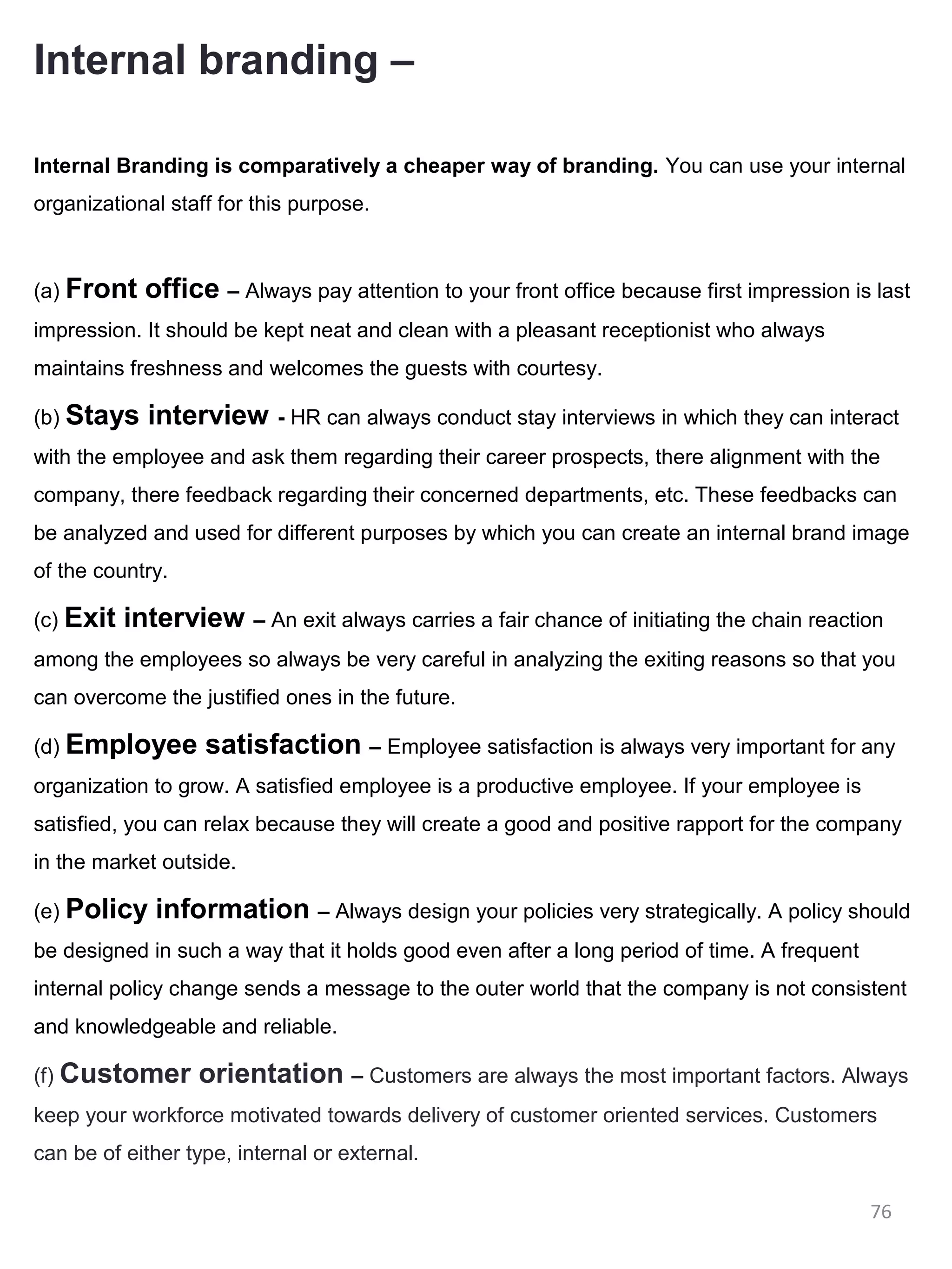 Internal branding –

Internal Branding is comparatively a cheaper way of branding. You can use your internal
organizational staff for this purpose.



(a) Front   office – Always pay attention to your front office because first impression is last
impression. It should be kept neat and clean with a pleasant receptionist who always
maintains freshness and welcomes the guests with courtesy.

(b) Stays    interview     - HR can always conduct stay interviews in which they can interact
with the employee and ask them regarding their career prospects, there alignment with the
company, there feedback regarding their concerned departments, etc. These feedbacks can
be analyzed and used for different purposes by which you can create an internal brand image
of the country.

(c) Exit   interview     – An exit always carries a fair chance of initiating the chain reaction
among the employees so always be very careful in analyzing the exiting reasons so that you
can overcome the justified ones in the future.

(d) Employee       satisfaction – Employee satisfaction is always very important for any
organization to grow. A satisfied employee is a productive employee. If your employee is
satisfied, you can relax because they will create a good and positive rapport for the company
in the market outside.

(e) Policy   information – Always design your policies very strategically. A policy should
be designed in such a way that it holds good even after a long period of time. A frequent
internal policy change sends a message to the outer world that the company is not consistent
and knowledgeable and reliable.

(f) Customer      orientation – Customers are always the most important factors. Always
keep your workforce motivated towards delivery of customer oriented services. Customers
can be of either type, internal or external.

                                                                                              76
 