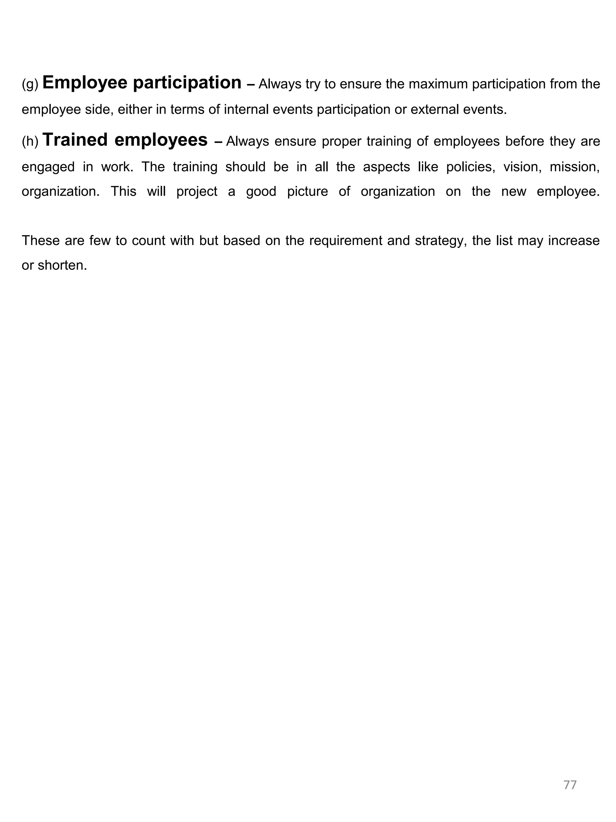 (g) Employee      participation – Always try to ensure the maximum participation from the
employee side, either in terms of internal events participation or external events.

(h) Trained    employees        – Always ensure proper training of employees before they are
engaged in work. The training should be in all the aspects like policies, vision, mission,
organization. This will project a good picture of organization on the new employee.


These are few to count with but based on the requirement and strategy, the list may increase
or shorten.




                                                                                      77
 