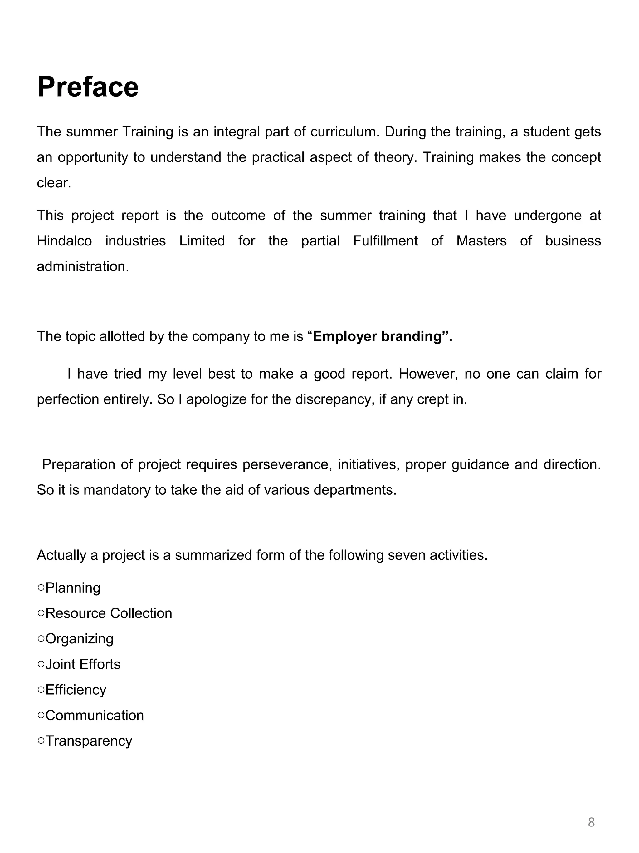 Preface
The summer Training is an integral part of curriculum. During the training, a student gets
an opportunity to understand the practical aspect of theory. Training makes the concept
clear.

This project report is the outcome of the summer training that I have undergone at
Hindalco industries Limited for the partial Fulfillment of Masters of business
administration.



The topic allotted by the company to me is “Employer branding”.

     I have tried my level best to make a good report. However, no one can claim for
perfection entirely. So I apologize for the discrepancy, if any crept in.



Preparation of project requires perseverance, initiatives, proper guidance and direction.
So it is mandatory to take the aid of various departments.



Actually a project is a summarized form of the following seven activities.

oPlanning
oResource Collection
oOrganizing
oJoint Efforts
oEfficiency
oCommunication
oTransparency




                                                                                       8
 