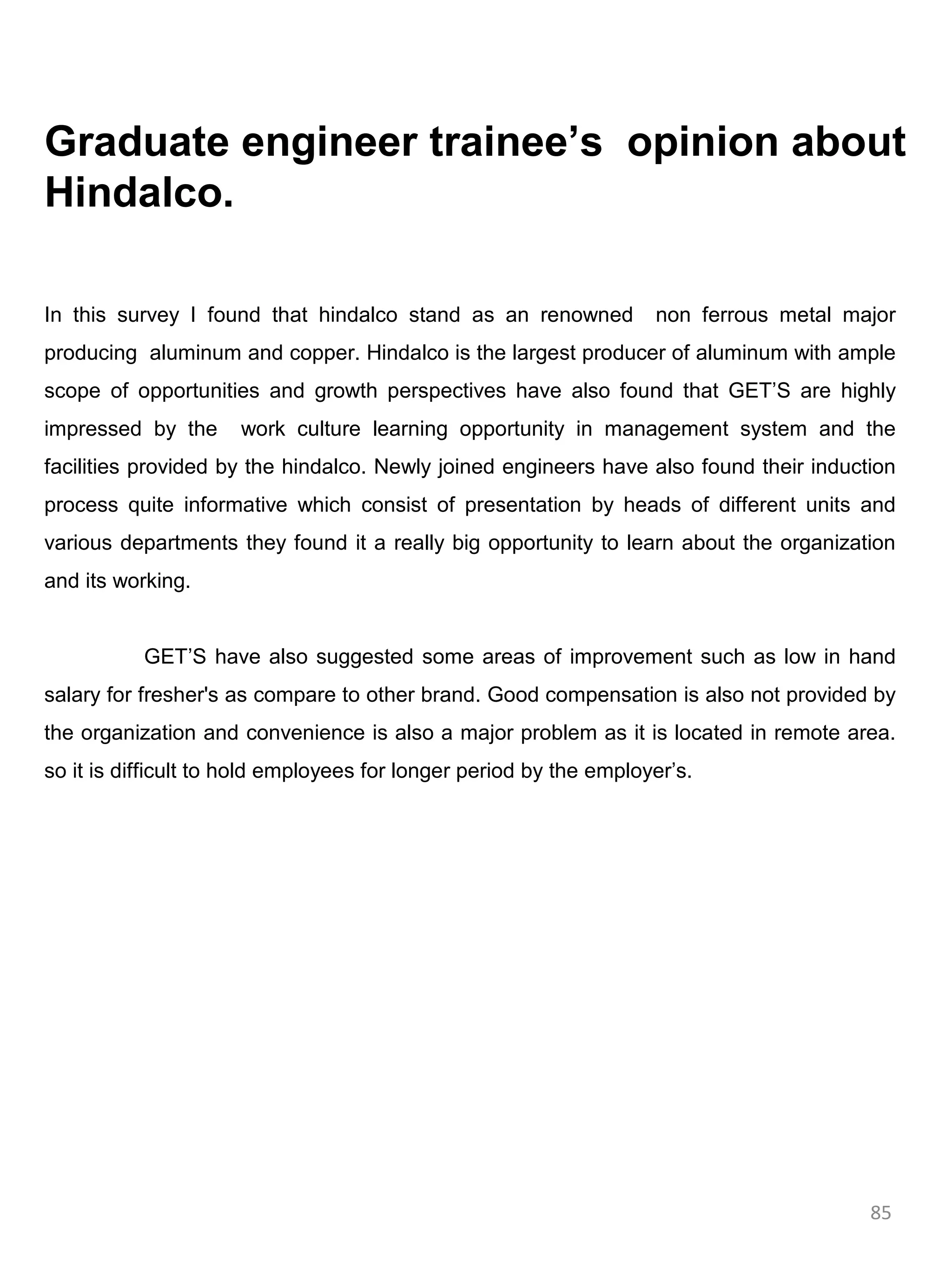 Graduate engineer trainee’s opinion about
Hindalco.

In this survey I found that hindalco stand as an renowned           non ferrous metal major
producing aluminum and copper. Hindalco is the largest producer of aluminum with ample
scope of opportunities and growth perspectives have also found that GET’S are highly
impressed by the      work culture learning opportunity in management system and the
facilities provided by the hindalco. Newly joined engineers have also found their induction
process quite informative which consist of presentation by heads of different units and
various departments they found it a really big opportunity to learn about the organization
and its working.


           GET’S have also suggested some areas of improvement such as low in hand
salary for fresher's as compare to other brand. Good compensation is also not provided by
the organization and convenience is also a major problem as it is located in remote area.
so it is difficult to hold employees for longer period by the employer’s.




                                                                                        85
 