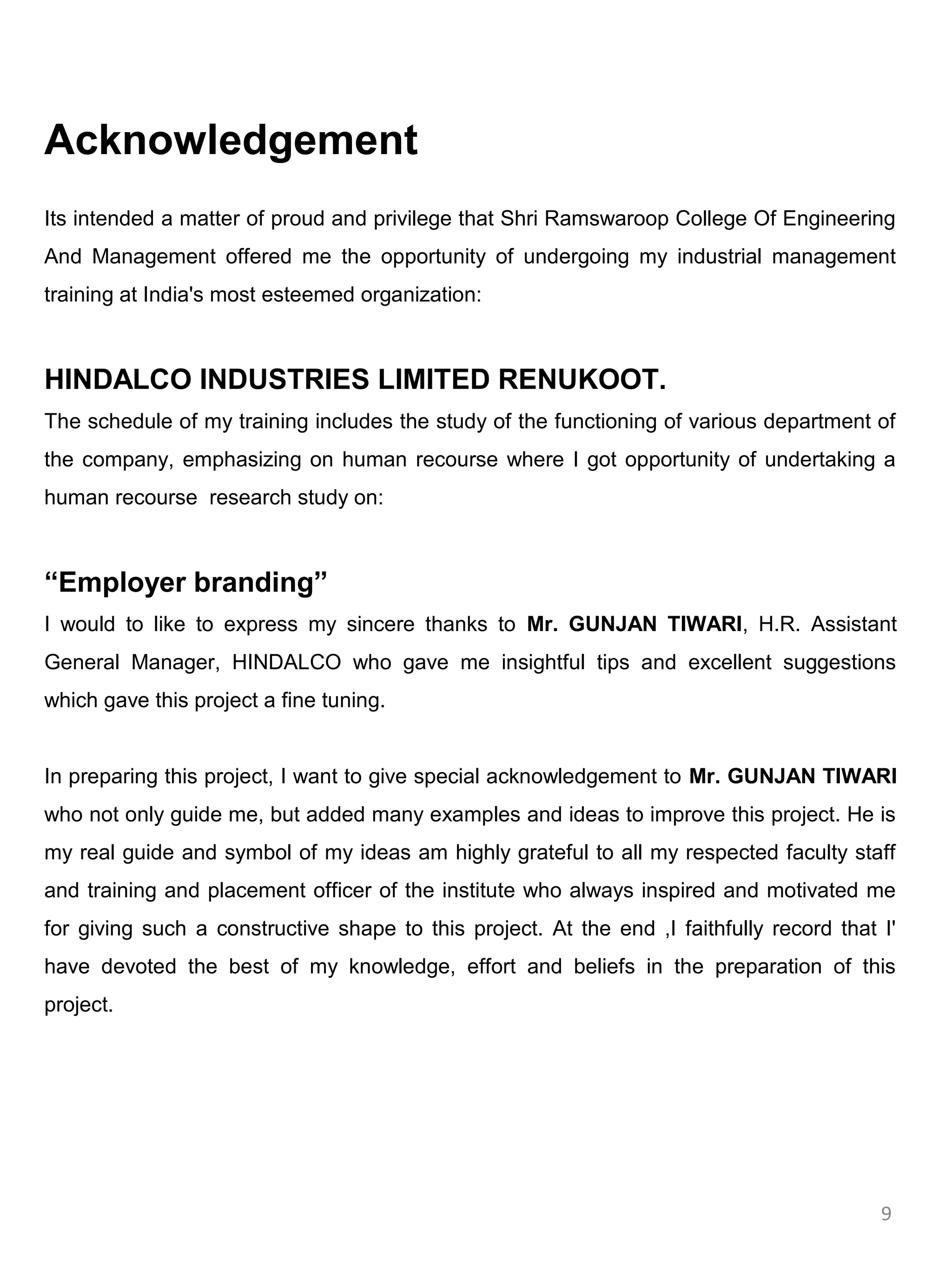 Acknowledgement
Its intended a matter of proud and privilege that Shri Ramswaroop College Of Engineering
And Management offered me the opportunity of undergoing my industrial management
training at India's most esteemed organization:



HINDALCO INDUSTRIES LIMITED RENUKOOT.
The schedule of my training includes the study of the functioning of various department of
the company, emphasizing on human recourse where I got opportunity of undertaking a
human recourse research study on:



“Employer branding”
I would to like to express my sincere thanks to Mr. GUNJAN TIWARI, H.R. Assistant
General Manager, HINDALCO who gave me insightful tips and excellent suggestions
which gave this project a fine tuning.


In preparing this project, I want to give special acknowledgement to Mr. GUNJAN TIWARI
who not only guide me, but added many examples and ideas to improve this project. He is
my real guide and symbol of my ideas am highly grateful to all my respected faculty staff
and training and placement officer of the institute who always inspired and motivated me
for giving such a constructive shape to this project. At the end ,I faithfully record that I'
have devoted the best of my knowledge, effort and beliefs in the preparation of this
project.




                                                                                           9
 