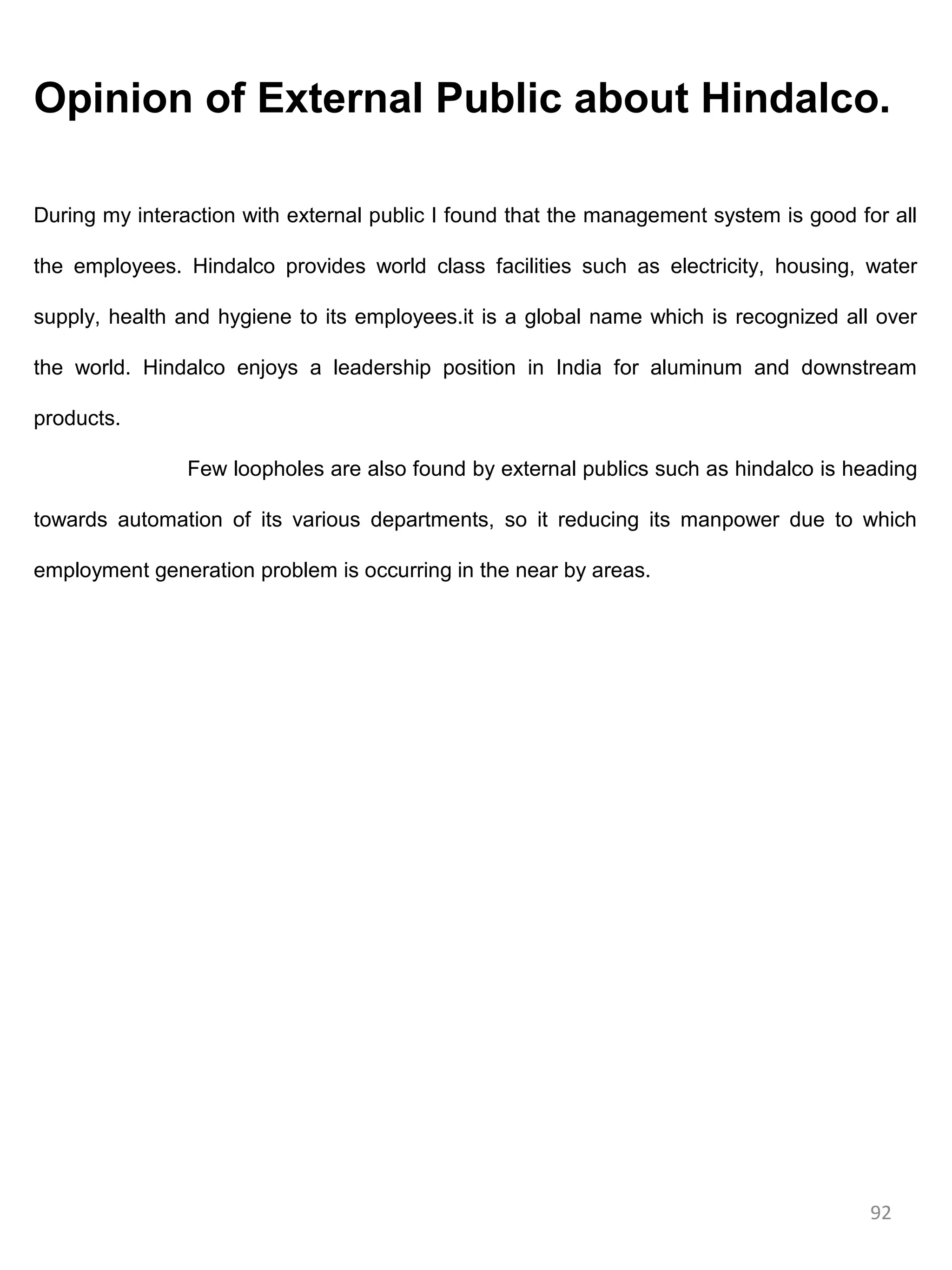 Opinion of External Public about Hindalco.

During my interaction with external public I found that the management system is good for all

the employees. Hindalco provides world class facilities such as electricity, housing, water

supply, health and hygiene to its employees.it is a global name which is recognized all over

the world. Hindalco enjoys a leadership position in India for aluminum and downstream

products.

                Few loopholes are also found by external publics such as hindalco is heading

towards automation of its various departments, so it reducing its manpower due to which

employment generation problem is occurring in the near by areas.




                                                                                        92
 