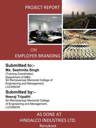 PROJECT REPORT




           ON
      EMPLOYER BRANDING
Submitted to:-
Ms. Sashmita Singh
(Training Coordinator)
Department of MBA
Sri Ramswaroop Memorial College of
Engineering and Management,
LUCKNOW
Submitted by:-
Neeraj Tripathi
Sri Ramswaroop Memorial College
of Engineering and Management,
LUCKNOW

                 AS DONE AT
          HINDALCO INDUSTRIES LTD.
                        Renukoot
 