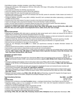  Built different modules, controllers, templates, custom filters in Angular.js.
 Worked with CSS layouts, CSS background, CSS text, CSS border, CSS margin, CSS padding, CSS positioning, pseudo elements
and CSS behaviors.
 Precompiled the LESS files into CSS files using Gulp build.
 Used struts validation framework to perform Server-side validations.
 Created minified CSS code using Grunt plugin grunt-contrib-cssmin.
 Developed ERD diagrams using Visio 2010 and developed bulk load SQL queries for automation of table creation and insertion of
data and storing user credentials.
 Configured database connectivity using JDBC to MSSQL Server2012 with normalized data tables implementing a combination of
snowflake and star schema.
 Oversaw some of the code reviews of my peers to provide a more robust and optimized application.
 Tested and debugged codes using Chrome Developer Tools and IE Developer Toolbar and Firebug.
 Written JUnit test cases for testing UI Framework classes and wrote many Java Scripts to perform client-side validations.
 Designed and developed Caching and Logging service using Singleton pattern, Log4j.
AngularJS 1.5, HTML5, CSS3, SASS, LESS, JavaScript, jQuery, Ajax, JSON, SpringJDBC, Struts2, RESTful APIs, JDBC, LDAP,
Visio 2010, SQL server 2012, Apache Tomcat Application Server, LOG4J, Karma, Star Team and Agile.
BES Plano, TX
PRODUCTION SUPPORT Oct ‘12 - May ‘13
 Diagnosed and developed UNIX shell scripts to automate the daily manual reports sent to clients and reduced the time taken to
prepare them by at least 75% and received appreciation/rewards from Client.
 Worked on the scanning of XML documents, troubleshoot errors on the HIPAA validations on them and monitored the real-time multi-
threaded transaction of Healthcare claim data and maintained new and existing applications.
 Engineered Oracle SQL developer to view the SQL queries and developed some efficient SQL queries for searching in the DB.
 Collaborated with the Clients and resolved many of their specific needs quickly and efficiently in an organized manner.
 Mentored the key functionalities for new peers in the project work.
 Tested the Java Messaging Services(JMS) for a reliable and asynchronous exchange of valuable information between the
applications.
 Analyzed several technical problems, provided quick efficient solutions for emergency situations.
 Demonstrated to make decisions independently as well as quickly with minimal escalations.
 Proficient in prioritizing and completing work in a timely manner and aligned to manage work and assisted others as well to perform
efficiently. UNIX, Tandem, Putty, JMS, WSAD 5.1.2 (Web Sphere Studio Application Developer), Oracle SQL Developer, Star
Team, Clear Quest, Nonstop Server, JMS, Zixmail
UNIVERSITY OF NORTH TEXAS Denton, TX
MS GRADUATE Jan ‘09 - Aug ‘12
 Enhanced code to transfer the information from virtual servers (Xen) to client and developed remote connections to MYSQL and
MYSQL administration (creation of DB's, users and grant permissions). Java1.6, JDBC, MYSQL 5.5.27, Fedora 16, Xen GUI & Xen
top
 Developed a webpage which displays a form to enter search criteria using HTML5, CSS and JSP. Analysed the network activity
during the 10 File / 20 File / 30 File downloads using the Wire Shark (GUI) and TCP Dump analysers. HTML5, CSS, JSP, Wireshark,
TCPDump
 Created an account in Git repository, for team work management. Coordinated the team and mentored the team members with
various SCALA functionalities. Java, Scala, GIT, Agile Method, ANDROID
 Developed a Web crawler to obtain Webpages (3500 & 7500) and designed an optimized search engine to retrieve results in short
time. Developed PERL search engine to retrieve the search criteria. Online mode performed 50% faster than offline mode. HTML5,
CSS, PERL, CGI-bin
 Designed a job search website using HTML5, CSS, JSP, XML, SAX and Photo Shop. Included API integration like Google maps to
view geographic location of the location. Designed and prototyped webpages using Lumzy.
Tata Consultancy Services Dec 2004 – Jun 2006
CPW Chennai, India
UI DEVELOPER Feb ‘06 - Jun ‘06
 Developed MVC architecture using Java Foundation classes – a package including Swing, Cross-Platform look and feel icons.
 Experience leading a team of 7 to 8 members and acted as Interim Team Lead and Supported development engineers on
configuration management issues for a short time.
 Designed and developed server-side modules using Servlets and EJB.
 Involved in development and validation of XML and XML Schema.
 Involved in peer code review, defect tracking and review of unit test cases.
 Evaluated metric preparation of the project performance and status.
Java Swings, HTML, CSS, JSP, JDBC, XML, Photoshop, Oracle 8i, MVC, WebSphere Studio Application Developer , VSS
 