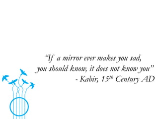 “If a mirror ever makes you sad,
you should know, it does not know you”
- Kabir, 15th Century AD

 