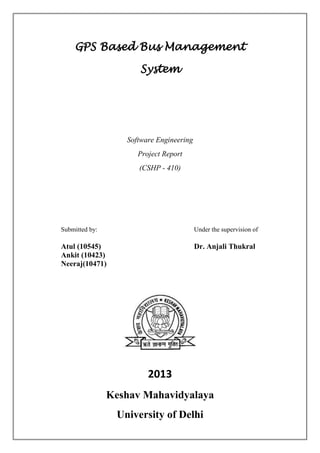 GPS Based Bus Management
System
Software Engineering
Project Report
(CSHP - 410)
Submitted by: Under the supervision of
Atul (10545) Dr. Anjali Thukral
Ankit (10423)
Neeraj(10471)
2013
Keshav Mahavidyalaya
University of Delhi
 