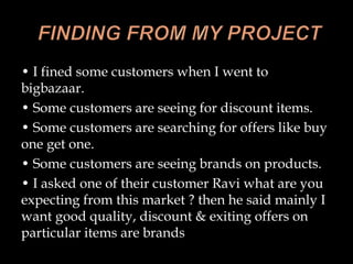 • I fined some customers when I went to
bigbazaar.
• Some customers are seeing for discount items.
• Some customers are searching for offers like buy
one get one.
• Some customers are seeing brands on products.
• I asked one of their customer Ravi what are you
expecting from this market ? then he said mainly I
want good quality, discount & exiting offers on
particular items are brands
 