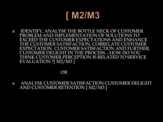  IDENTIFY, ANALYSE THE BOTTLE NECK OF CUSTOMER
PROBLEM AND IMPLEMENTATION OF SOLUTIONS TO
EXCEED THE CUSTOMER EXPECTATIONS AND ENHANCE
THE CUSTOMER SATISFACTION. CORRELATE CUSTOMER
EXPECTATION. CUSTOMER SATISFACTION AND FURTHER,
CUSTOMER DELIGHT IN THE PROCESS…HOW DO YOU
THINK CUSTOMER PERCEPTION IS RELATED TO SERVICE
EVALUATION ?[ M2/M3 ]
OR
 ANALYSE CUSTOMER SATISFACTION CUSTOMER DELIGHT
AND CUSTOMER RETENTION [ M2/M3 ]
 
