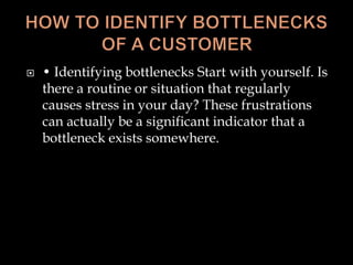  • Identifying bottlenecks Start with yourself. Is
there a routine or situation that regularly
causes stress in your day? These frustrations
can actually be a significant indicator that a
bottleneck exists somewhere.
 
