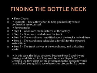  • Flow Charts
 • Example :- Use a flow chart to help you identify where
bottlenecks are occurred.
 • For example:
 • Step 1 – Goods are manufactured at the factory.
 • Step 2 – Goods are loaded onto the truck.
 • Step 3 – The warehouse is notified about the truck's arrival time.
 • Step 4 – The warehouse schedules a forklift for the expected
arrival time.
 • Step 5 – The truck arrives at the warehouse, and unloading
starts.
 • In this case, the delay occurred because Steps 3 and 4 were
missing, and this led to a long wait between Steps 2 and 5.
Creating the flow chart before investigating the problem would
have helped you quickly see where your process broke down.
 
