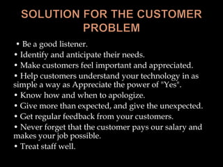 • Be a good listener.
• Identify and anticipate their needs.
• Make customers feel important and appreciated.
• Help customers understand your technology in as
simple a way as Appreciate the power of "Yes".
• Know how and when to apologize.
• Give more than expected, and give the unexpected.
• Get regular feedback from your customers.
• Never forget that the customer pays our salary and
makes your job possible.
• Treat staff well.
 