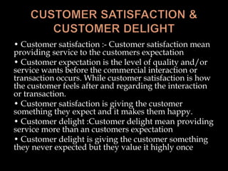 • Customer satisfaction :- Customer satisfaction mean
providing service to the customers expectation
• Customer expectation is the level of quality and/or
service wants before the commercial interaction or
transaction occurs. While customer satisfaction is how
the customer feels after and regarding the interaction
or transaction.
• Customer satisfaction is giving the customer
something they expect and it makes them happy.
• Customer delight :Customer delight mean providing
service more than an customers expectation
• Customer delight is giving the customer something
they never expected but they value it highly once
 