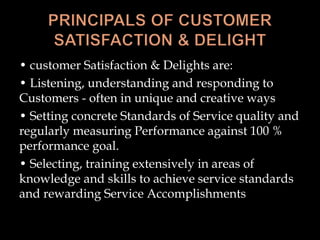 • customer Satisfaction & Delights are:
• Listening, understanding and responding to
Customers - often in unique and creative ways
• Setting concrete Standards of Service quality and
regularly measuring Performance against 100 %
performance goal.
• Selecting, training extensively in areas of
knowledge and skills to achieve service standards
and rewarding Service Accomplishments
 