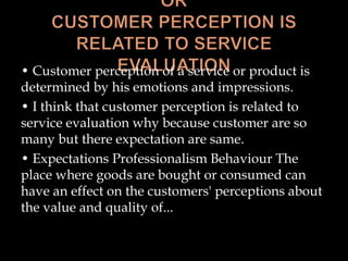 • Customer perception of a service or product is
determined by his emotions and impressions.
• I think that customer perception is related to
service evaluation why because customer are so
many but there expectation are same.
• Expectations Professionalism Behaviour The
place where goods are bought or consumed can
have an effect on the customers' perceptions about
the value and quality of...
 