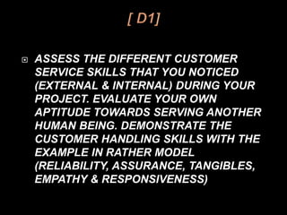  ASSESS THE DIFFERENT CUSTOMER
SERVICE SKILLS THAT YOU NOTICED
(EXTERNAL & INTERNAL) DURING YOUR
PROJECT. EVALUATE YOUR OWN
APTITUDE TOWARDS SERVING ANOTHER
HUMAN BEING. DEMONSTRATE THE
CUSTOMER HANDLING SKILLS WITH THE
EXAMPLE IN RATHER MODEL
(RELIABILITY, ASSURANCE, TANGIBLES,
EMPATHY & RESPONSIVENESS)
 