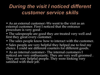 • As an external customer:-We went to the visit as an
external customer. First I noticed that the entrance
procedure is very good .
• The salespeople are good they are treated very well and
first they great every customer.
• The sales people know how to interact with the customer.
• Sales people are very helpful they helped me to find my
choice. I could see different counters for different goods.
• As an internal customer:- The internal customers I
noticed are very enthusiastic. They are very well groomed .
They are very helpful people. They were looking very
satisfied with their job.
 