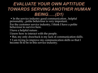 • In the service industry good communication , helpful
personality , polite behaviour is very important .
For the customer service industry, I think I have a polite
behaviour to survive here.
I have a helpful nature .
I know how to interact with the people.
• But, my only drawback is my lack of communication skills.
• I am trying to improve my communication skills so that I
become fit to be in this service industry.
 