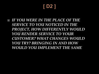  IF YOU WERE IN THE PLACE OF THE
SERVICE TO YOU NOTICED IN THE
PROJECT, HOW DIFFERENTLY WOULD
YOU RENDER SERVICE TO YOUR
CUSTOMER? WHAT CHANGES WOULD
YOU TRY? BRINGING IN AND HOW
WOULD YOU IMPLEMENT THE SAME
 