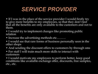 • If I was in the place of the service provider I would firstly try
to give more benefits to my employees, so that they don’t feel
that all the benefits are only available to the customers and not to
them.
• I would try to implement changes like promoting public
relation
• Increase the advertising methods etc………
• I would see that rare forms of business personally seen in the
other shops
• And sending the discount offers to customers by through sms
• For staff I will train much more skills to interact with
customers
• I would motivate my employees to perform better, keep good
conditions like available exchange offer, discounts, free samples,
etc., etc.
 