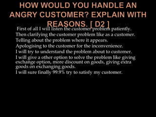 First of all I will listen the customer problem patiently.
Then clarifying the customer problem like as a customer.
Telling about the problem where it appears.
Apologising to the customer for the inconvenience.
I will try to understand the problem about to customer.
I will give a other option to solve the problem like giving
exchange option, more discount on goods, giving extra
goods on exchanging goods.
I will sure finally 99.9% try to satisfy my customer.
 